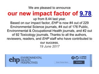 We are pleased to announce
our new impact factor of 9.78,
up from 8.44 last year.
Based on our impact factor, EHP is now #4 out of 229
Environmental Science journals, #4 out of 176 Public,
Environmental & Occupational Health journals, and #2 out
of 92 Toxicology journals. Thanks to all the authors,
reviewers, readers, and EHP staff who have contributed to
our success.
19 June 2017
 