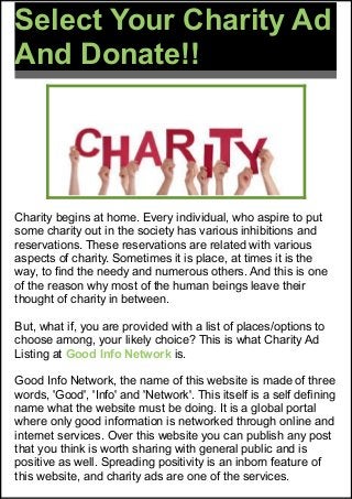 Select Your Charity Ad
And Donate!!
Charity begins at home. Every individual, who aspire to put
some charity out in the society has various inhibitions and
reservations. These reservations are related with various
aspects of charity. Sometimes it is place, at times it is the
way, to find the needy and numerous others. And this is one
of the reason why most of the human beings leave their
thought of charity in between.
But, what if, you are provided with a list of places/options to
choose among, your likely choice? This is what Charity Ad
Listing at Good Info Network is.
Good Info Network, the name of this website is made of three
words, 'Good', 'Info' and 'Network'. This itself is a self defining
name what the website must be doing. It is a global portal
where only good information is networked through online and
internet services. Over this website you can publish any post
that you think is worth sharing with general public and is
positive as well. Spreading positivity is an inborn feature of
this website, and charity ads are one of the services.
 