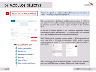 REGISTRO CANDIDATOS Proceso de registro de candidatos (datos básicos), envío mail claves de acceso a intranet y cumplimentación del CV.  1 El proceso de registro de CVs de candidatos se estructura de tal forma que resultan muy sencillos todos los subprocesos existentes (registro en la aplicación, selección del puesto a optar, inserción de CV completo, etc.). El proceso de registro permite a los candidatos registrados acceder mediante contraseñas personalizadas a su intranet privada para actualizar su CV, así como para conocer el estado de su candidatura. SELECTYS permite al candidato imprimir su CV en diferentes estilos, así como exportarlos en diferentes formatos (.doc, .pdf), y también adjuntar documentos con su propio CV como complemento al registro de su CV en la aplicación: SELECTYS incluye todo el procedimiento para cumplir con los requisitos que marca la LOPD y que el candidato debe aceptar al darse de alta. datos personales formación experiencia laboral idiomas informática información adicional APARTADOS DEL CV: 04   MÓDULOS  SELECTYS pag 10 2009  SAI Wireless, S.L. c 3 2 1 4 5 6 