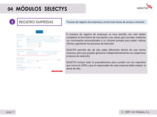 REGISTRO EMPRESAS Proceso de registro de empresas y envío mail claves de acceso a intranet. 2 El proceso de registro de empresas es muy sencillo, tan solo deben completar el formulario de inscripción y las claves para acceder mediante sus contraseñas personalizadas a su intranet privada para poder realizar ofertas y gestionar los procesos de selección. SELECTYS permite dar de alta sedes diferentes dentro de una misma empresa, para que puedan gestionar independientemente sus respectivos procesos de selección. SELECTYS incluye todo el procedimiento para cumplir con los requisitos que marca la LOPD y que el responsable de cada empresa debe aceptar al darse de alta. 04   MÓDULOS  SELECTYS pag 11 2009  SAI Wireless, S.L. c 