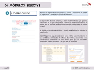 REGISTRO OFERTAS Proceso de registro de nuevas ofertas, y edición / eliminación de ofertas ya registradas, a través de la intranet de empresas.  3 El responsable de cada empresa, o bien el administrador y/o gestores autorizados de la aplicación podrán, a través del módulo de inserción de ofertas, dar de alta toda la información referente a los puestos de trabajo a cubrir.  Se tipificarán ciertas características a cumplir para facilitar los procesos de preselección.  SELECTYS permite la publicación en la parte pública y/o en la intranet de los candidatos del listado de ofertas disponibles, accediendo a las características particulares de cada oferta para que los candidatos interesados puedan inscribirse a las que más les interesen: 04   MÓDULOS  SELECTYS pag 12 2009  SAI Wireless, S.L. c 