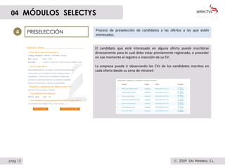 PRESELECCIÓN Proceso de preselección de candidatos a las ofertas a las que estén interesados.  4 El candidato que esté interesado en alguna oferta puede inscribirse directamente para lo cual debe estar previamente registrado, o proceder en ese momento al registro e inserción de su CV. La empresa puede ir observando los CVs de los candidatos inscritos en cada oferta desde su zona de intranet: 04   MÓDULOS  SELECTYS pag 13 2009  SAI Wireless, S.L. c 