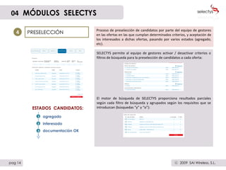 SELECTYS permite al equipo de gestores activar / desactivar criterios o filtros de búsqueda para la preselección de candidatos a cada oferta: El motor de búsqueda de SELECTYS proporciona resultados parciales según cada filtro de búsqueda y agrupados según los requisitos que se introduzcan (búsquedas “y” y “o”): PRESELECCIÓN 4 Proceso de preselección de candidatos por parte del equipo de gestores en las ofertas en las que cumplan determinados criterios, y aceptación de los interesados a dichas ofertas, pasando por varios estados (agregado, etc). agregado interesado documentación OK ESTADOS  CANDIDATOS: 04   MÓDULOS  SELECTYS pag 14 2009  SAI Wireless, S.L. c 3 2 1 