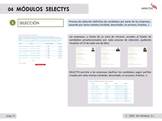 SELECCIÓN Proceso de selección definitiva de candidatos por parte de las empresas, pasando por varios estados (recibido, descartado, en proceso, finalista…)  5 Las empresas, a través de su zona de intranet, acceden al listado de candidatos preseleccionados por cada proceso de selección, pudiendo visualizar el CV de cada uno de ellos: SELECTYS permite a las empresas clasificar los candidatos según perfiles creados por ellas mismas (recibido, descartado, en proceso, finalista…): 04   MÓDULOS  SELECTYS pag 15 2009  SAI Wireless, S.L. c 