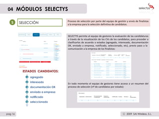 SELECCIÓN 5 Proceso de selección por parte del equipo de gestión y envío de finalistas a la empresa para la selección definitiva de candidatos. agregado interesado documentación OK enviado a empresa notificado seleccionado ESTADOS  CANDIDATOS: SELECTYS permite al equipo de gestores la evaluación de las candidaturas a través de la visualización de los CVs de los candidatos, para proceder a clasificarlos de acuerdo a estados (agregado, interesado, documentación OK, enviado a empresa, notificado, seleccionado, etc), previo paso a la  comunicación a la empresa de los finalistas: En todo momento el equipo de gestores tiene acceso a un resumen del proceso de selección (nº de candidatos por estado): 04   MÓDULOS  SELECTYS pag 16 2009  SAI Wireless, S.L. c 3 2 1 4 5 6 