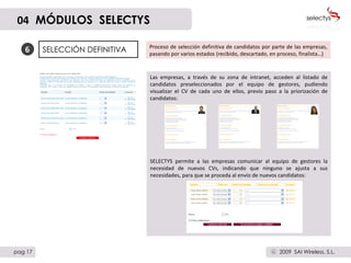 6 SELECCIÓN DEFINITIVA Proceso de selección definitiva de candidatos por parte de las empresas, pasando por varios estados (recibido, descartado, en proceso, finalista…)  Las empresas, a través de su zona de intranet, acceden al listado de candidatos preseleccionados por el equipo de gestores, pudiendo visualizar el CV de cada uno de ellos, previo paso a la priorización de candidatos: SELECTYS permite a las empresas comunicar al equipo de gestores la necesidad de nuevos CVs, indicando que ninguno se ajusta a sus necesidades, para que se proceda al envío de nuevos candidatos: 04   MÓDULOS  SELECTYS pag 17 2009  SAI Wireless, S.L. c 