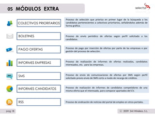 BOLETINES PAGO OFERTAS INFORMES EMPRESAS SMS Proceso de envío periódico de ofertas según perfil solicitado a los candidatos.  Proceso de pago por inserción de ofertas por parte de las empresas o por gestión del proceso de selección. Proceso de realización de informes de ofertas realizadas, candidatos interesados, etc.  para las empresas. Proceso de envío de comunicaciones de ofertas por SMS según perfil solicitado previo envío de SMS corto a modo de recarga de créditos.  INFORMES CANDIDATOS Proceso de realización de informes de candidatos competidores de una misma oferta que el interesado, para comparar apartados del CV. RSS Proceso de sindicación de noticias del portal de empleo en otros portales. 05   MÓDULOS  EXTRA COLECTIVOS PRIORITARIOS Proceso de selección que prioriza en primer lugar de la búsqueda a los candidatos pertenecientes a colectivos prioritarios, señalándolos además de forma gráfica.  pag 18 2009  SAI Wireless, S.L. c SMS € 