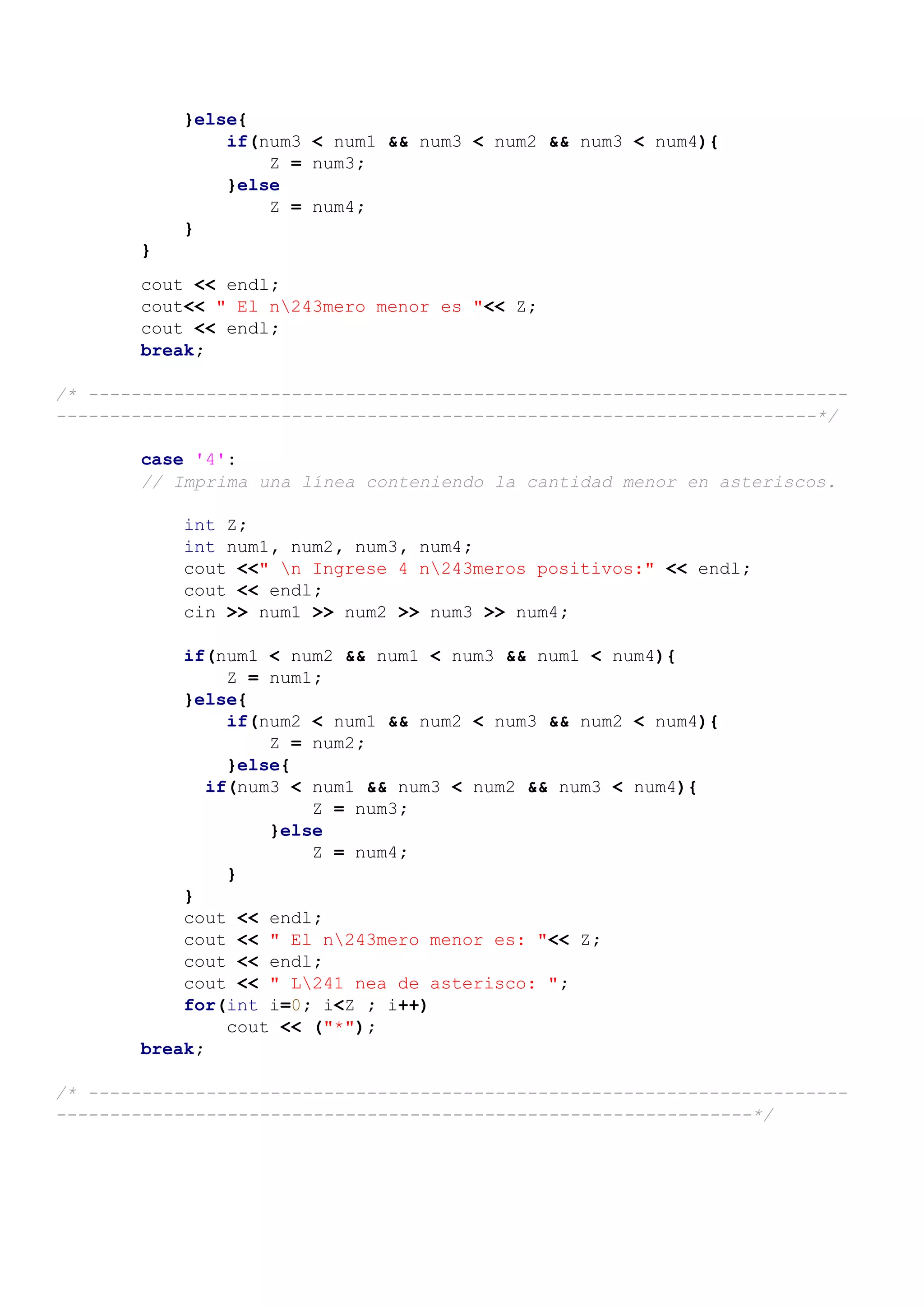 }else{
if(num3 < num1 && num3 < num2 && num3 < num4){
Z = num3;
}else
Z = num4;
}
}
cout << endl;
cout<< " El n243mero menor es "<< Z;
cout << endl;
break;
/* -----------------------------------------------------------------------
-----------------------------------------------------------------------*/
case '4':
// Imprima una línea conteniendo la cantidad menor en asteriscos.
int Z;
int num1, num2, num3, num4;
cout <<" n Ingrese 4 n243meros positivos:" << endl;
cout << endl;
cin >> num1 >> num2 >> num3 >> num4;
if(num1 < num2 && num1 < num3 && num1 < num4){
Z = num1;
}else{
if(num2 < num1 && num2 < num3 && num2 < num4){
Z = num2;
}else{
if(num3 < num1 && num3 < num2 && num3 < num4){
Z = num3;
}else
Z = num4;
}
}
cout << endl;
cout << " El n243mero menor es: "<< Z;
cout << endl;
cout << " L241 nea de asterisco: ";
for(int i=0; i<Z ; i++)
cout << ("*");
break;
/* -----------------------------------------------------------------------
-----------------------------------------------------------------*/
 