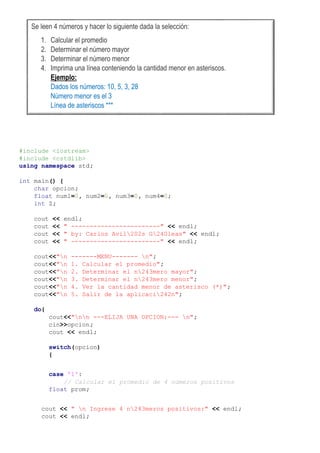 #include <iostream>
#include <cstdlib>
using namespace std;
int main() {
char opcion;
float num1=0, num2=0, num3=0, num4=0;
int Z;
cout << endl;
cout << " ------------------------" << endl;
cout << " by: Carlos Avil202s G240leas" << endl;
cout << " ------------------------" << endl;
cout<<"n -------MENU------- n";
cout<<"n 1. Calcular el promedio";
cout<<"n 2. Determinar el n243mero mayor";
cout<<"n 3. Determinar el n243mero menor";
cout<<"n 4. Ver la cantidad menor de asterisco (*)";
cout<<"n 5. Salir de la aplicaci242n";
do{
cout<<"nn ---ELIJA UNA OPCION:--- n";
cin>>opcion;
cout << endl;
switch(opcion)
{
case '1':
// Calcular el promedio de 4 números positivos
float prom;
cout << " n Ingrese 4 n243meros positivos:" << endl;
cout << endl;
Se leen 4 números y hacer lo siguiente dada la selección:
1. Calcular el promedio
2. Determinar el número mayor
3. Determinar el número menor
4. Imprima una línea conteniendo la cantidad menor en asteriscos.
Ejemplo:
Dados los números: 10, 5, 3, 28
Número menor es el 3
Línea de asteriscos ***
 