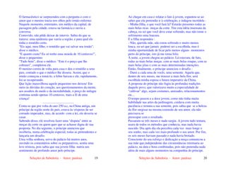 Seleções de Sabedoria - Autor: pauloaz 19
O farmacêutico se surpreendeu com a pergunta e com o
amor que o menino trazia nos olhos pelo irmão enfermo.
Naquele momento, entretanto, um médico da capital, de
passagem pela cidade, estava na farmácia e ouviu a
conversa.
Comovido, não pôde deixar de intervir. Sabia do que se
tratava: uma epidemia que varria a região, e para qual ele
tinha o remédio certo.
“Eis aqui, meu filho, o remédio que vai salvar seu irmão”,
disse o médico.
“E quanto custa? Eu só tenho uma moeda de 10 centavos!”,
disse o pequenino.
“Tudo bem”, disse o médico. “Este é o preço que lhe
cobrarei”, completou ele.
O menino correu de volta para casa e deu o remédio a seus
pais, contado o que o médico lhe dissera. Assim, que o
irmão começou a tomá-lo, a febre baixou e ele, rapidamente,
foi se recuperando.
Que lição maravilhosa aquele pequenino nos deixou! Em
meio às dúvidas do coração, aos questionamentos da mente,
aos assaltos do medo e da incredulidade, o preço do milagre
continua sendo apenas 10 centavos, mais a fé de uma
criança!
.......................................
Conta-se que por volta do ano 250 a.c, na China antiga, um
príncipe da região norte do país, estava às vésperas de ser
coroado imperador, mas, de acordo com a lei, ele deveria se
casar.
Sabendo disso, ele resolveu fazer uma "disputa" entre as
moças da corte ou quem quer que se achasse digna de sua
proposta. No dia seguinte, o príncipe anunciou que
receberia, numa celebração especial, todas as pretendentes e
lançaria um desafio.
Uma velha senhora, serva do palácio há muitos anos,
ouvindo os comentários sobre os preparativos, sentiu uma
leve tristeza, pois sabia que sua jovem filha nutria um
sentimento de profundo amor pelo príncipe.
Seleções de Sabedoria - Autor: pauloaz 20
Ao chegar em casa e relatar o fato à jovem, espantou-se ao
saber que ela pretendia ir à celebração, e indagou incrédula :
- Minha filha, o que você fará lá? Estarão presentes todas as
mais belas ricas moças da corte. Tire esta idéia insensata da
cabeça, eu sei que você deve estar sofrendo, mas não torne o
sofrimento uma loucura.
E a filha respondeu :
- Não, querida mãe, não estou sofrendo e muito menos
louca, eu sei que jamais poderei ser a escolhida, mas é
minha oportunidade de ficar pelo menos alguns momentos
perto do príncipe, isto já me torna feliz.
À noite, a jovem chegou ao palácio. Lá estavam, de fato,
todas as mais belas moças, com as mais belas roupas, com as
mais belas jóias e com as mais determinadas intenções.
Então, finalmente, o príncipe anunciou o desafio :
- Darei a cada uma de vocês, uma semente. Aquela que,
dentro de seis meses, me trouxer a mais bela flor, será
escolhida minha esposa e futura imperatriz da China.
A proposta do príncipe não fugiu às profundas tradições
daquele povo, que valorizava muito a especialidade de
"cultivar" algo, sejam costumes, amizades, relacionamentos
etc...
O tempo passou e a doce jovem, como não tinha muita
habilidade nas artes da jardinagem, cuidava com muita
paciência e ternura a sua semente, pois sabia que se a beleza
da flor surgisse na mesma extensão de seu amor, ela não
precisava se
preocupar com o resultado.
Passaram-se três meses e nada surgiu. A jovem tudo tentara,
usara de todos os métodos que conhecia, mas nada havia
nascido. Dia após dia ela percebia cada vez mais longe o
seu sonho, mas cada vez mais profundo o seu amor. Por fim,
os seis meses haviam passado e nada havia brotado.
Consciente do seu esforço e dedicação a moça comunicou a
sua mãe que,independente das circunstâncias retornaria ao
palácio, na data e hora combinadas, pois não pretendia nada
além de mais alguns momentos na companhia do príncipe.
 