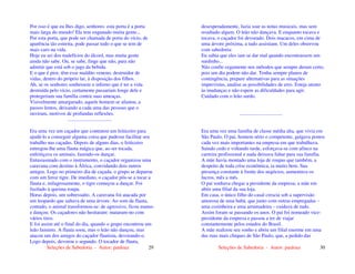Seleções de Sabedoria - Autor: pauloaz 29
Por isso é que eu lhes digo, senhores: esta porta é a porta
mais larga do mundo! Ela tem enganado muita gente...
Por esta porta, que pode ser chamada de porta do vício, de
aparência tão estreita, pode passar tudo o que se tem de
mais caro na vida.
Hoje eu sei dos malefícios do álcool, mas muita gente
ainda não sabe. Ou, se sabe, finge que não, para não
admitir que está sob o jugo da bebida.
E o que é pior, têm esse maldito veneno, destruidor de
vidas, dentro do próprio lar, à disposição dos filhos.
Ah, se os senhores soubessem o inferno que é ter a vida
destruída pelo vício, certamente passariam longe dele e
protegeriam sua família contra suas ameaças.
Visivelmente amargurado, aquele homem se afastou, a
passos lentos, deixando a cada uma das pessoas que o
ouviram, motivos de profundas reflexões.
...................................
Era uma vez um caçador que contratou um feiticeiro para
ajudá-lo a conseguir alguma coisa que pudesse facilitar seu
trabalho nas caçadas. Depois de alguns dias, o feiticeiro
entregou-lhe uma flauta mágica que, ao ser tocada,
enfeitiçava os animais, fazendo-os dançar.
Entusiasmado com o instrumento, o caçador organizou uma
caravana com destino à África, convidando dois outros
amigos. Logo no primeiro dia de caçada, o grupo se deparou
com um feroz tigre. De imediato, o caçador pôs-se a tocar a
flauta e, milagrosamente, o tigre começou a dançar. Foi
fuzilado à queima roupa.
Horas depois, um sobressalto. A caravana foi atacada por
um leopardo que saltava de uma árvore. Ao som da flauta,
contudo, o animal transformou-se: de agressivo, ficou manso
e dançou. Os caçadores não hesitaram: mataram-no com
vários tiros.
E foi assim até o final do dia, quando o grupo encontrou um
leão faminto. A flauta soou, mas o leão não dançou, mas
atacou um dos amigos do caçador flautista, devorando-o.
Logo depois, devorou o segundo. O tocador de flauta,
Seleções de Sabedoria - Autor: pauloaz 30
desesperadamente, fazia soar as notas musicais, mas sem
resultado algum. O leão não dançava. E enquanto tocava e
tocava, o caçador foi devorado. Dois macacos, em cima de
uma árvore próxima, a tudo assistiam. Um deles observou
com sabedoria:
Eu sabia que eles iam se dar mal quando encontrassem um
surdinho...
Não confie cegamente nos métodos que sempre deram certo,
pois um dia podem não dar. Tenha sempre planos de
contingência, prepare alternativas para as situações
imprevistas, analise as possibilidades de erro. Esteja atento
às mudanças e não espere as dificuldades para agir.
Cuidado com o leão surdo.
..................................
Era uma vez uma família de classe média alta, que vivia em
São Paulo. O pai, homem sério e competente, galgava postos
cada vez mais importantes na empresa em que trabalhava.
Saindo cedo e voltando tarde, esforçava-se com afinco na
carreira profissional e nada deixava faltar para sua família.
A mãe havia montado uma loja de roupas que também, a
despeito de toda crise econômica, ia muito bem. Sua
presença constante à frente dos negócios, aumentava os
lucros, mês a mês.
O pai sonhava chegar a presidente da empresa; a mãe em
abrir uma filial da sua loja.
Em casa, o único filho do casal crescia sob a supervisão
amorosa de uma babá, que junto com outras empregadas –
uma cozinheira e uma arrumadeira – cuidava de tudo.
Assim foram se passando os anos. O pai foi nomeado vice-
presidente da empresa e passou a ter de viajar
constantemente pelos estados do Brasil.
A mãe realizou seu sonho e abriu um filial enorme em uma
das ruas mais chiques de São Paulo, que, a pedido das
 