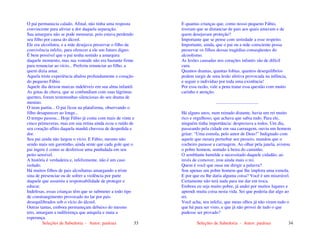 Seleções de Sabedoria - Autor: pauloaz 33
O pai permanecia calado. Afinal, não tinha uma resposta
convincente para aliviar a dor daquela separação.
Sua amargura não se pode mensurar, pois estava perdendo
seu filho por causa do álcool.
Ele era alcoólatra, e a mãe desejava preservar o filho da
convivência infeliz, para oferecer a ele um futuro digno.
É bem possível que o pai tenha sentido a amargura
daquele momento, mas sua vontade não era bastante firme
para renunciar ao vício... Preferiu renunciar ao filho, a
quem dizia amar.
Aquela triste experiência abalou profundamente o coração
do pequeno Fábio.
Aquele dia deixou marcas indeléveis em sua alma infantil.
As gotas de chuva, que se confundiam com suas lágrimas
quentes, foram testemunhas silenciosas do seu drama de
menino.
O trem partiu... O pai ficou na plataforma, observando o
filho desaparecer ao longe...
O tempo passou... Hoje Fábio já conta com mais de vinte e
cinco primaveras, mas em sua retina ainda ecoa o ruído de
seu coração aflito daquela manhã chuvosa de despedida e
dor.
Seu pai ainda não largou o vício. E Fábio, mesmo não
sendo mais um garotinho, ainda sente que cada gole que o
pai ingere é como se desferisse uma punhalada em seu
peito sensível.
A história é verdadeira e, infelizmente, não é um caso
isolado.
Há muitos filhos de pais alcoólatras amargando a triste
sina de presenciar ou de sofrer a violência por parte
daquele que assumiu a responsabilidade de proteger e
educar.
Indefesas, essas crianças têm que se submeter a todo tipo
de constrangimento provocado no lar por pais
desequilibrados sob o vício do álcool.
Outras tantas, embora permaneçam debaixo do mesmo
teto, amargam a indiferença que aniquila e mata a
esperança.
Seleções de Sabedoria - Autor: pauloaz 34
E quantas crianças que, como nosso pequeno Fábio,
tiveram que se distanciar de pais aos quais amavam e de
quem desejavam proteção?
Importante que se pense com seriedade a esse respeito.
Importante, ainda, que o pai ou a mãe consciente possa
preservar os filhos dessas tragédias conseqüentes do
alcoolismo.
As lesões causadas nos corações infantis são de difícil
cura.
Quantos dramas, quantas fobias, quantos desequilíbrios
podem surgir de uma lesão afetiva provocada na infância,
e seguir o indivíduo por toda uma existência!
Por essa razão, vale a pena tratar essa questão com muito
carinho e atenção.
.....................................
Há alguns anos, num reinado distante, havia um rei muito
rico e orgulhoso, que achava que sabia tudo. Para ele,
ninguém tinha importância: desprezava a todos. Um dia,
passeando pela cidade em sua carruagem, ouviu um homem
gritar: “Uma esmola, pelo amor de Deus!” Indignado com
aquele que ousara perturbar seu passeio, mandou que o
cocheiro parasse a carruagem. Ao olhar pela janela, avistou
o pobre homem, sentado à beira do caminho.
O semblante humilde e necessitado daquele cidadão, ao
invés de comover, irou ainda mais o rei.
Quem é você que ousa me dirigir a palavra?
Sou apenas um pobre homem que lhe implora uma esmola.
E por que eu lhe daria alguma coisa? Você é um miserável.
Certamente não terá nada para me dar em troca.
Embora eu seja muito pobre, já andei por muitos lugares e
aprendi muita coisa nesta vida. Sei que poderia dar algo ao
rei.
Você acha, seu infeliz, que meus olhos já não viram tudo o
que há para ser visto, e que já não provei de tudo o que
pudesse ser provado?
 