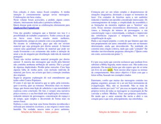 Seleções de Sabedoria - Autor: pauloaz 3
Esta coleção, é claro, nunca ficará completa. A minha
intenção é constantemente agregar novas mensagens.
Colaborações são bem-vindas.
Neste volume foram acrescidos, a pedido, alguns contos
infantis, inteiramente dedicados à primeira infância.
Quem desejar pode enviar as colaborações diretamente para
email.escritor@gmail.com
Uma das grandes vantagens que a Internet nos traz é a
possibilidade do trabalho cooperativo. Tenho certeza de que
em breve esses livros estarão muito melhores,
principalmente, porque já contarão com a sua participação.
No tocante às colaborações, peço que não me enviem
material que seja protegido por direito autoral. A Internet
contem uma quantidade enorme de material que pode ser
usado livremente e eu certamente não tenho a intenção de
atrair a ira de ninguém por distribuição indevida de material
protegido.
Tentei não incluir nenhum material protegido por direito
autoral. A maioria das mensagens que recebi pela Internet
não continha nenhuma atribuição de autoria. Daí o porquê
de algumas duplicidades. Perdão pelas omissões. Caso haja
alguma falha de minha parte, com inclusão indevida de
material, por favor, me avisem que farei a remoção imediata
dos originais.
Segue-se pequena explanação do real entendimento que
tenho sobre Contos Populares.
O conto é um tipo de narrativa que se opõe, pela extensão,
quer à novela, quer ao romance. Historieta mais ou menos
longa, que ilustra uma lição de sabedoria e cuja moralidade é
expressa como conclusão. De fato, é sempre uma narrativa
pouco extensa e a sua brevidade tem implicações estruturais:
reduzido número de personagens; concentração do espaço e
do tempo, ação simples e decorrendo de forma mais ou
menos linear.
Embora o conto seja hoje uma forma literária reconhecida e
utilizada por inúmeros escritores, a sua origem é muito mais
humilde. Na verdade, nasceu entre o povo anônimo.
Seleções de Sabedoria - Autor: pauloaz 4
Começou por ser um relato simples e despretensioso de
situações imaginárias, destinado a ocupar os momentos de
lazer. Um contador de histórias narra a um auditório
reduzido e familiar um episódio considerado interessante. Os
constrangimentos de tempo, a simplicidade da assembléia e
as limitações da memória impõem que a "história" seja
curta. Essas mesmas circunstâncias determinam, como já
vimos, a limitação do número de personagens, a sua
caracterização vaga e estereotipada, a redução e imprecisão
das referências espaciais e temporais, bem como a
simplificação da ação.
Dada a sua origem popular, o conto de que falamos aqui não
tem propriamente um autor, entendido como um ser humano
determinado, ainda que desconhecido. Na realidade ele
constitui uma criação coletiva, dado que cada "contador" lhe
introduz inevitavelmente pequenas alterações ("Quem conta
um conto, acrescenta um ponto.").
E é por essa razão que convém esclarecer que nenhum livro
substitui a Bíblia Sagrada, muito menos este. Não tenho essa
pretensão. Da mesma forma que não espero que ele se torne
um livro de auto-ajuda. Nem mesmo ditar regras ou normas
de comportamento. Meu único objetivo é fazer com que o
leitor reflita, baseado nos exemplos citados.
Entretanto, confio que muitas das mensagens contidas nas
páginas seguintes, possam vir a ser um bom instrumento de
evangelização. Mas, não se incomode. Não se trata de
nenhum convite pra você “vir” pra essa ou àquela igreja. Os
próprios textos de todas as mensagens se encarregam de lhe
convidar a refletir. Meditar. Tirar suas próprias conclusões.
De modo que o autor somente lhe incita a abrir o seu
coração para o que está, principalmente, nas entrelinhas.
 