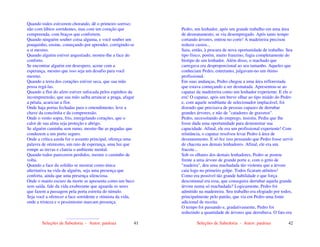 Seleções de Sabedoria - Autor: pauloaz 41
Quando todos estiverem chorando, dê o primeiro sorriso;
não com lábios sorridentes, mas com um coração que
compreenda, com braços que confortem.
Quando ninguém souber coisa alguma, e você souber um
pouquinho, ensine, começando por aprender, corrigindo-se
a si mesmo.
Quando alguém estiver angustiado, mostre-lhe a face do
conforto.
Se encontrar alguém em desespero, acene com a
esperança, mesmo que isso seja um desafio para você
mesmo.
Quando a terra dos corações estiver seca, que sua mão
possa regá-las.
Quando a flor do afeto estiver sufocada pelos espinhos da
incompreensão, que sua mão saiba arrancar a praga, afagar
a pétala, acariciar a flor.
Onde haja portas fechadas para o entendimento, leve a
chave da concórdia e da compreensão.
Onde o vento sopra, frio, enregelando corações, que o
calor de sua alma seja proteção e abrigo.
Se alguém caminha sem rumo, mostre-lhe as pegadas que
conduzem a um porto seguro.
Onde a crítica azeda for o assunto principal, ofereça uma
palavra de otimismo, um raio de esperança, uma luz que
rompe as trevas e clareia o ambiente mental.
Quando todos parecerem perdidos, mostre o caminho de
volta.
Quando a face da solidão se mostrar como única
alternativa na vida de alguém, seja uma presença que
conforta, ainda que uma presença silenciosa.
Onde o manto escuro da morte se apresenta como um beco
sem saída, fale da vida exuberante que aguarda os seres
que fazem a passagem pela porta estreita do túmulo.
Seja você a oferecer a face sorridente e otimista da vida,
onde a tristeza e o pessimismo marcam presença.
.............................
Seleções de Sabedoria - Autor: pauloaz 42
Pedro, um lenhador, após um grande trabalho em uma área
de desmatamento, se viu desempregado. Após tanto tempo
cortando árvores, entrou no corte! A madeireira precisou
reduzir custos...
Saiu, então, à procura de nova oportunidade de trabalho. Seu
tipo físico, porém, muito franzino, fugia completamente do
biotipo de um lenhador. Além disso, o machado que
carregava era desproporcional ao seu tamanho. Aqueles que
conheciam Pedro, entretanto, julgavam-no um ótimo
profissional.
Em suas andanças, Pedro chegou a uma área reflorestada
que estava começando a ser desmatada. Apresentou-se ao
capataz da madeireira como um lenhador experiente. E ele o
era! O capataz, após um breve olhar ao tipo miúdo do Pedro
e, com aquele semblante de selecionador implacável, foi
dizendo que precisava de pessoas capazes de derrubar
grandes árvores, e não de "catadores de gravetos".
Pedro, necessitando do emprego, insistiu. Pediu que lhe
fosse dada uma oportunidade para demonstrar sua
capacidade. Afinal, ele era um profissional experiente! Com
relutância, o capataz resolveu levar Pedro à área de
desmatamento. E só fez isso pensando que Pedro fosse servir
de chacota aos demais lenhadores. Afinal, ele era um
fracote...
Sob os olhares dos demais lenhadores, Pedro se postou
frente a uma árvore de grande porte e, com o grito de
"madeira", deu uma machadada tão violenta que a árvore
caiu logo no primeiro golpe. Todos ficaram atônitos!
Como era possível tão grande habilidade e que força
descomunal era essa, que conseguira derrubar aquela grande
árvore numa só machadada? Logicamente, Pedro foi
admitido na madeireira. Seu trabalho era elogiado por todos,
principalmente pelo patrão, que via em Pedro uma fonte
adicional de receita.
O tempo foi passando e, gradativamente, Pedro foi
reduzindo a quantidade de árvores que derrubava. O fato era
 