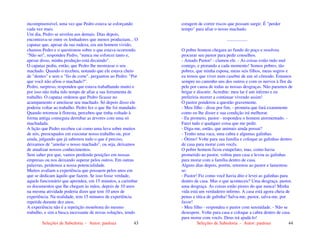 Seleções de Sabedoria - Autor: pauloaz 43
incompreensível, uma vez que Pedro estava se esforçando
cada vez mais.
Um dia, Pedro se nivelou aos demais. Dias depois,
encontrava-se entre os lenhadores que menos produziam... O
capataz que, apesar da sua rudeza, era um homem vivido,
chamou Pedro e o questionou sobre o que estava ocorrendo.
"Não sei", respondeu Pedro, "nunca me esforcei tanto e,
apesar disso, minha produção está decaindo".
O capataz pediu, então, que Pedro lhe mostrasse o seu
machado. Quando o recebeu, notando que ele estava cheio
de "dentes" e sem o "fio de corte", perguntou ao Pedro: "Por
que você não afiou o machado?".
Pedro, surpreso, respondeu que estava trabalhando muito e
por isso não tinha tido tempo de afiar a sua ferramenta de
trabalho. O capataz ordenou que Pedro ficasse no
acampamento e amolasse seu machado. Só depois disso ele
poderia voltar ao trabalho. Pedro fez o que lhe foi mandado.
Quando retornou à floresta, percebeu que tinha voltado à
forma antiga conseguia derrubar as árvores com uma só
machadada.
A lição que Pedro recebeu cai como uma luva sobre muitos
de nós, preocupados em executar nosso trabalho ou, pior
ainda, julgando que já sabemos tudo o que é preciso,
deixamos de "amolar o nosso machado", ou seja, deixamos
de atualizar nossos conhecimentos.
Sem saber por que, vamos perdendo posições em nossas
empresas ou nos deixando superar pelos outros. Em outras
palavras, perdemos a nossa potencialidade.
Muitos avaliam a experiência que possuem pelos anos em
que se dedicam àquilo que fazem. Se isso fosse verdade,
aquele funcionário que aprendeu, em 15 minutos, a carimbar
os documentos que lhe chegam às mãos, depois de 10 anos
na mesma atividade poderia dizer que tem 10 anos de
experiência. Na realidade, tem 15 minutos de experiência
repetida durante dez anos.
A experiência não é a repetição monótona do mesmo
trabalho, e sim a busca incessante de novas soluções, tendo
Seleções de Sabedoria - Autor: pauloaz 44
coragem de correr riscos que possam surgir. É "perder
tempo" para afiar o nosso machado.
..................
O pobre homem chegara ao fundo do poço e resolveu
procurar seu pastor para pedir conselhos.
- Amado Pastor! - clamou ele. - As coisas estão indo mal
comigo, e piorando a cada momento! Somos pobres, tão
pobres, que minha esposa, meus seis filhos, meus sogros e
eu temos que viver num casebre de um só cômodo. Estamos
sempre no caminho uns dos outros e com os nervos à flor da
pele por causa de todas as nossas desgraças. Não paramos de
brigar e discutir. Acredite: meu lar é um inferno e eu
preferiria morrer a continuar vivendo assim!
O pastor ponderou a questão gravemente.
- Meu filho - disse por fim, - prometa que fará exatamente
como eu lhe disser e sua condição irá melhorar.
- Eu prometo, pastor - respondeu o homem atormentado. -
Farei tudo e qualquer coisa que me pedir.
- Diga-me, então, que animais ainda possui?
- Tenho uma vaca, uma cabra e algumas galinhas.
- Ótimo! Volte para sua família e coloque as galinhas dentro
de casa para morar com vocês.
O pobre homem ficou estupefato, mas, como havia
prometido ao pastor, voltou para casa e levou as galinhas
para morar com a família dentro de casa.
Alguns dias depois, porém, retornou ao pastor e lamentou-
se:
- Pastor! Fiz como você havia dito e levei as galinhas para
dentro de casa. Mas o que aconteceu? Uma desgraça, pastor,
uma desgraça. As coisas estão piores do que nunca! Minha
vida está um verdadeiro inferno. A casa está agora cheia de
penas e titica de galinha! Salva-me, pastor, salva-me, por
favor!
- Meu filho - respondeu o pastor com serenidade. - Não se
desespere. Volte para casa e coloque a cabra dentro de casa
para morar com vocês. Deus irá ajudá-lo!
 