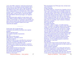 Seleções de Sabedoria - Autor: pauloaz 57
secou, meus filhos o pegaram e saíram para uma pescaria.
Eu não estava em casa naquele momento. Quando voltei e
notei que haviam saído com o barco, fiquei desesperado,
pois lembrei-me que o barco tinha um furo. Imagine meu
alívio e alegria quando os vi retornando sãos e salvos. Então,
examinei o barco e constatei que você o havia consertado!
Percebe, agora, o que fez? Salvou a vida de meus filhos!
Não tenho dinheiro suficiente para pagar a sua "pequena"
boa ação.
Não importa para quem, quando ou de que maneira: mas,
ajude, ampare, enxugue as lágrimas, escute com atenção e
carinho, e conserte todos os "vazamentos" que perceber, pois
nunca sabemos quando estão precisando de nós ou quando
Deus nos reserva a agradável surpresa de ser útil e
importante para alguém.
....................
Só não sente, não vê, quem não quer.
Um professor ateu desafiou seus alunos com a seguinte
pergunta:
Deus fez tudo que existe?
Um estudante respondeu corajosamente:
Sim, fez!
Mas, Deus fez tudo mesmo?
SIM, professor - respondeu o jovem.
O professor replicou:
Se Deus fez todas as coisas, então Deus fez o mal, pois o
mal existe, e considerando-se que nossas ações são um
reflexo de nós mesmos, então Deus é mal.
O estudante calou-se diante de tal resposta e o professor,
feliz, se vangloriava de haver provado uma vez mais que a
Fé era um mito.
Outro estudante levantou sua mão e disse:
Posso lhe fazer uma pergunta, professor?
Sem dúvida, respondeu-lhe o professor.
O jovem ficou de pé e perguntou:
Professor, o frio existe?
Seleções de Sabedoria - Autor: pauloaz 58
Mas que pergunta é essa? Claro que existe, você por acaso
nunca sentiu frio?
O rapaz respondeu:
Na verdade, professor, o frio não existe. Segundo as leis da
Física, o que consideramos frio, na realidade é ausência de
calor. Todo corpo ou objeto pode ser estudado quando tem
ou transmite energia, mas é o calor e não o frio que faz com
que tal corpo tenha ou transmita energia. O zero absoluto é a
ausência total e absoluta de calor, todos os corpos ficam
inertes, incapazes de reagir, mas o frio não existe. Criamos
esse termo para descrever como nos sentimos quando nos
falta o calor. E a escuridão, existe? continuou o estudante.
O professor respondeu:
Mas é claro que sim.
O estudante respondeu:
Novamente o senhor se engana, a escuridão tampouco
existe. A escuridão é na verdade a ausência de luz. Podemos
estudar a luz, mas a escuridão não. O prisma de Newton
decompõe a luz branca nas varias cores de que se compõe,
com seus diferentes comprimentos de onda. A escuridão
não. Um simples raio de luz rasga as trevas e ilumina a
superfície que a luz toca. Como se faz para determinar quão
escuro está um determinado local do espaço? Apenas com
base na quantidade de luz presente nesse local, não é
mesmo? Escuridão é um termo que o homem criou para
descrever o que acontece quando não há luz presente.
Finalmente, o jovem estudante perguntou ao professor:
Diga, professor, o mal existe?
Ele respondeu:
Claro que existe. Como eu disse no início da aula, vemos
roubos, crimes e violência diariamente em todas as partes do
mundo, essas coisas são o mal.
Então o estudante respondeu:
O mal não existe, professor, ou ao menos não existe por si
só. O mal é simplesmente a ausência de Deus. É, como nos
casos anteriores, um termo que o homem criou para
descrever essa ausência de Deus. Deus não criou o mal. Não
é como a Fé ou o Amor, que existem como existe a Luz e o
 