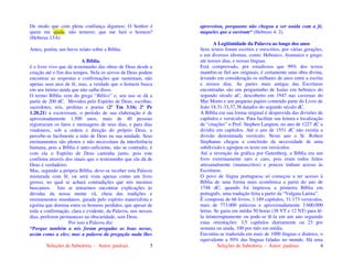 Seleções de Sabedoria - Autor: pauloaz 5
De modo que com plena confiança digamos: O Senhor é
quem me ajuda, não temerei; que me fará o homem?
(Hebreus 13:6)
Antes, porém, um breve relato sobre a Bíblia.
A Bíblia,
é o livro vivo que dá testemunho das obras de Deus desde a
criação até o fim dos tempos. Nela os servos de Deus podem
encontrar as respostas e confirmações que sustentam, não
apenas seus atos de fé, mas, a verdade que o homem busca
em seu íntimo ainda que não saiba disso.
O termo Bíblia vem do grego “Biblos” e, seu uso se dá a
partir de 200 dC. Movidos pelo Espírito de Deus, escribas,
sacerdotes, reis, profetas e poetas (2º Tm 3.16; 2º Pe
1.20,21) a escreveram, o período de sua elaboração é de
aproximadamente 1.500 anos, mais de 40 pessoas
registraram os fatos e mensagens de seus dias, e para dias
vindouros, sob a ordem e direção do próprio Deus, e
percebe-se facilmente a mão de Deus na sua unidade. Seus
ensinamentos são plenos e não necessitam da interferência
humana, pois a Bíblia é auto-suficiente, não se contradiz, é
com ela o Espírito de Deus caminha junto, pois este
confirma através dos sinais que o testemunho que ela dá de
Deus é verdadeiro.
Mas, segundo a própria Bíblia, deve-se receber esta Palavra
misturada com fé, ou será vista apenas como um livro
grosso, no qual se achará contradições que nós mesmos
buscamos. Isto se tentarmos encontrar explicações às
dúvidas da nossa mente vã, cheia das tradições e
ensinamentos mundanos, guiada pelo espírito materialista e
egoísta que domina entre os homens perdidos, que apesar de
toda a confirmação, clara e evidente, da Palavra, nos nossos
dias, preferem permanecer na obscuridade, sem Deus.
Por isso a Palavra diz:
“Porque também a nós foram pregadas as boas novas,
assim como a eles; mas a palavra da pregação nada lhes
Seleções de Sabedoria - Autor: pauloaz 6
aproveitou, porquanto não chegou a ser unida com a fé,
naqueles que a ouviram“ (Hebreus 4: 2).
A Legitimidade da Palavra ao longo dos anos
Seus textos foram escritos e reescritos, por várias gerações,
e em diversos idiomas, como: Hebraico, Aramaico e grego;
até nossos dias, e nossas línguas.
Está comprovado, por estudiosos que 99% dos textos
mantêm-se fiel aos originais, é certamente uma obra divina,
levando em consideração os milhares de anos entre a escrita
e nossos dias. As partes mais antigas das Escrituras
encontradas são um pergaminho de Isaías em hebraico do
segundo século aC, descoberto em 1947 nas cavernas do
Mar Morto e um pequeno papiro contendo parte do Livro de
João 18.31-33,37,38 datados do segundo século dC.
A Bíblia em sua forma original é desprovida das divisões de
capítulos e versículos. Para facilitar sua leitura e localização
de “citações” o Prof. Stephen Langton, no ano de 1227 dC a
dividiu em capítulos. Até o ano de 1551 dC não existia a
divisão denominada versículo. Neste ano o Sr. Robert
Stephanus chegou a conclusão da necessidade de uma
subdivisão e agrupou os texto em versículos.
Até a invenção da gráfica por Gutenberg, a Bíblia era um
livro extremamente raro e caro, pois eram todos feitos
artesanalmente (manuscritos) e poucos tinham acesso às
Escrituras.
O povo de língua portuguesa só começou a ter acesso à
Bíblia de uma forma mais econômica a partir do ano de
1748 dC, quando foi impressa a primeira Bíblia em
português, uma tradução feita a partir da “Vulgata Latina”.
É composta de 66 livros, 1.189 capítulos, 31.173 versículos,
mais de 773.000 palavras e aproximadamente 3.600.000
letras. Se gasta em média 50 horas (38 VT e 12 NT) para lê-
la ininterruptamente ou pode-se lê-la em um ano seguindo
estas orientações: 3,5 capítulos diariamente ou 23 por
semana ou ainda, 100 por mês em média.
Encontra-se traduzida em mais de 1000 línguas e dialetos, o
equivalente a 50% das línguas faladas no mundo. Há uma
 
