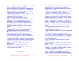 Seleções de Sabedoria - Autor: pauloaz 61
Ao chegar em frente ao rei, perguntou-lhe qual era o segredo
de viver daquela forma, e ele lhe respondeu:
"Acenda uma lamparina e passe por todas as dependências
do palácio e você descobrirá qual é o meu segredo." Porém,
há uma condição: se você deixar que a chama da lamparina
se apague, cairá morto no mesmo instante.
O sábio pegou uma lamparina, acendeu e começou a visitar
todas as salas do palácio. Duas horas depois voltou à
presença do rei, que lhe perguntou:
"Você conseguiu ver todas as minhas riquezas?"
O sábio, que ainda estava tremendo da experiência porque
temia perder a vida, se a chama apagasse, respondeu:
"Majestade, eu não vi absolutamente nada. Estava tão
preocupado em manter acesa a chama da lamparina que só
fui passando pelas salas, e não notei nada."
Com o olhar cheio de misericórdia, o rei contou o seu
segredo:
"Pois é assim que eu vivo. Tenho toda minha atenção
voltada para manter acesa a chama da minha alma que,
embora tenha tantas riquezas, elas não me afetam."
"Tenho a consciência de que sou eu que preciso iluminar
meu mundo com minha presença e não o contrário."
O sábio representa na história as pessoas insatisfeitas,
aquelas que dizem que nada lhes sai bem. Vivem irritadas e
afirmam ter raiva da vida.
O rei representa as criaturas tranqüilas, ajustadas, confiantes.
Criaturas que são candidatas ao triunfo nas atividades que se
dedicam. São sempre agradáveis, sociáveis e estimuladoras.
Quando se tornam líderes, são criativas, dignas e
enriquecedoras.
Deste último grupo saem os que promovem o
desenvolvimento da sociedade, os gênios criadores e os
grandes cultivadores da verdade.
..........................
Seleções de Sabedoria - Autor: pauloaz 62
O lobo-guará mandou o delegado cachorro prender o preá
para obrigá-lo a casar com sua filha, com quem estava
compromissado. É que ele já estava se engraçando com a
filha do compadre gambá.
Foi preparada uma grande festa para recepcionar os noivos.
E o macaco, o mais esperto de todos os animais, foi
distribuir os convites para os parentes e amigos dos noivos.
O convite foi enviado também para os parentes que
trabalhavam nas cidades. Enfim, todos foram convidados.
O último convite, o macaco ia jogar fora. Era o da comadre
onça. Ela sabia da fama do seu desafeto e por isso vivia
dizendo que, na primeira oportunidade, o comeria, bastava
ele estar a um palmo dela. Então, o macaco imaginou: “A
dona onça... numa festa de pequenos animais é um banquete
e tanto! E os primeiros a serem comidos serão os próprios
noivos”.
Ele bolou um plano. Ao chegar perto da toca da felina,
pegou alguns cipós e começou a se amarrar para chamar sua
atenção. Logo a onça viu e disse:
– Agora você não me escapa. Eu estou muito faminta, vou te
comer.
O macaco, colocando seu plano em ação, respondeu:
– Não estou nem um pouco preocupado com isso, comadre,
mas sim com uma ventania muito forte que está chegando, e
quem não se amarrar o vento vai levar. Todos os bichos da
selva estão se amarrando...
A onça, coitada, caindo naquela armadilha, apavorada,
implorou ao macaco:
– Por favor, compadre, me ajude, pois eu não consigo me
amarrar sozinha!
O macaco começou a amarrá-la entre duas árvores, até ela
não poder mais se mover. Ao perceber que caíra numa
armadilha, a felina começou a bufar de tanta raiva e gritar:
– Eu te pego, seu bandido, você vai ver!
Ao se certificar de que estava seguro, o macaco foi curtir a
festa até o raiar do novo dia. Quando voltou, com sono e
cansado de tanto farrear, viu uma rede armada no meio da
floresta, entre duas árvores. Então, o macaco resolveu deitar
 