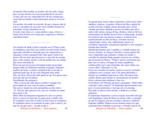 Seleções de Sabedoria - Autor: pauloaz 63
ali mesmo. Pela manhã, ao acordar, deu um salto e fugiu,
pois viu que dormira em cima do grande terror da selva.
A onça, por sua vez, nada pôde fazer de tão cansada que
estava por ter lutado a noite inteira para tentar se livrar do
cipó.
Ao acordar, ela soube do ocorrido: de que o macaco não só
esteve a um palmo do seu nariz como também dormiu em
cima dela. Aí que aumentou sua ira.
E assim, mais uma vez, a onça perdeu a caça, a festa e a
moral. Esta história nos ensina que a esperteza e a burrice
caminham juntas.
....................................
Um homem de idade já bem avançada veio à Clínica onde
eu trabalhava, para fazer um curativo na mão ferida. Estava
apressado, dizendo-se atrasado para um compromisso, e
enquanto o tratava perguntei-lhe sobre qual o motivo da
pressa. Ele me disse que precisava ir a um asilo de anciãos
para, como sempre, tomar o café da manhã com sua mulher
que estava internada lá.
Disse-me que ela já estava há algum tempo nesse lugar
porque tinha um Alzheimer bastante avançado. Enquanto
acabava de fazer o curativo, perguntei-lhe se ela não se
alarmaria pelo fato de ele estar chegando mais tarde.
Não, ele disse. Ela já não sabe quem eu sou. Faz quase cinco
anos que não me reconhece.
Estranhando, lhe perguntei:
- Mas se ela já não sabe quem o senhor é, porque essa
necessidade de estar com ela todas as manhãs?
Ele sorriu e dando-me uma palmadinha na mão, disse :
- É . Ela não sabe quem eu sou, mas eu, contudo sei muito
bem quem é ela.
Meus olhos lacrimejaram enquanto ele saía e eu pensei:
Essa é a classe de amor que eu quero para a minha vida.
O verdadeiro amor não se reduz ao físico nem ao romântico.
O verdadeiro amor é a aceitação de tudo o que o outro é, do
que foi, do que será e... do que já não é..."
Seleções de Sabedoria - Autor: pauloaz 64
.................
O segredo para vencer todas as barreiras e lutas nessa vida é
obedecer, praticar, e guardar a Palavra de Deus, agindo de
acordo com Sua vontade, jamais deixando que a nossa
vontade prevaleça. Quando a pessoa reconhece que não é
nada e não merece a graça divina, obedece, torna-se fiel aos
ensinamentos do Senhor Jesus Cristo e é abençoada. A partir
do momento que essa pessoa começa a se desenvolver
espiritualmente na obra de Deus, vai tendo sucesso,
conquistando vitória; mas, infelizmente, passa a se
considerar importante, uma pessoa especial e o seu coração é
tomado pela soberba.
Quando permitimos que o orgulho e a vaidade entrem em
nossos corações, aí começa o declínio, a nossa queda. Por
isso é importante que tenhamos, sempre em mente, o
conselho do apóstolo Paulo quando escreveu aos cristãos
que moravam em Roma: “Tende o mesmo sentimento uns
para com os outros; em lugar de serdes orgulhosos,
condescendei com o que é humilde; não sejais sábios aos
vossos olhos” (Romanos 12.16).
Com esse conselho em mente, é preciso exercer constante
vigilância com o coração, pois é ele quem determina a
benção ou a maldição para nossas vidas. Devemos estar
sempre abertos para receber os ensinamentos do Senhor
Jesus e prontos para obedecer a Sua voz.
O momento é de reflexão, de parar e perguntar: “Onde tenho
colocado o meu coração?” É importante questionarmos isso,
pois só assim poderemos evitar que ele se corrompa,
buscando os deuses deste mundo, o dinheiro e os bens
materiais.
É importante limparmos o nosso coração, tirar dele tudo que
está impedindo a ação de Deus em nossas vidas, a exemplo
do que fez Zaqueu, que era avarento e adorava o dinheiro.
Segundo a Bíblia, Zaqueu era um homem muito rico que
acumulou bens roubando as pessoas e o Estado, através da
 