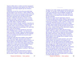 Seleções de Sabedoria - Autor: pauloaz 67
Algumas milhas abaixo a senhora encontrou um pequeno
restaurante e entrou para comer alguma coisa. Não era um
restaurante muito limpo, daqueles que ela costumava
freqüentar.
A garçonete veio até ela e trouxe-lhe uma toalha limpa
para que pudesse secar um pouco o cabelo molhado e lhe
dirigiu um doce sorriso, um sorriso que mesmo com os pés
doendo por um dia inteiro de trabalho não pôde apagar.
Notou que a garçonete estava nos últimos meses de
gravidez, e ainda assim não deixou a tensão e as dores
mudarem sua atitude. A senhora ficou curiosa em saber
como alguém que tinha tão pouco, podia tratar tão bem a
um estranho. Então se lembrou de Bryan.
Depois que terminou a refeição, enquanto a moça buscava
o troco para a nota de cem dólares, a senhora se retirou. A
garçonete voltou e procurou localizar a freguesa, mas
achou apenas algo escrito no guardanapo, sob o qual tinha
mais 4 notas de $100 dólares.
Havia lágrimas em seus olhos quando leu o que estava
escrito. O bilhete dizia o seguinte: "você não me deve
nada, eu já tenho o bastante. Alguém me ajudou há pouco
e da mesma forma estou lhe ajudando. Se você realmente
quiser me reembolsar não deixe este círculo de amor
terminar com você".
A garçonete ainda tinha muito trabalho a fazer naquela
noite. Mesas para limpar, açucareiros para encher, e
pessoas para servir. Mas quando foi para casa deitou-se ao
lado do marido e ficou pensando no dinheiro e no que a
senhora deixou escrito. Como podia aquela senhora saber
o quanto ela e o esposo precisavam de dinheiro? Com o
bebê para o próximo mês, como estava difícil!
Virou-se para o marido que dormia tranqüilamente ao
lado, deu-lhe um beijo carinhoso e sussurrou: "tudo ficará
bem, Bryan. Eu amo você."
O amor produz sempre um efeito positivo em quem o
recebe e, de maneira mais intensa, em quem o pratica.
Por essa razão, o amor é, e sempre será, a melhor opção.
Seleções de Sabedoria - Autor: pauloaz 68
...................
Serapião era um velho mendigo que perambulava pelas ruas
da cidade. Ao seu lado, o fiel escudeiro, um vira lata branco
e preto que atendia pelo nome de Malhado. Serapião não
pedia dinheiro. Aceitava sempre um pão, uma banana, um
pedaço de bolo ou um almoço feito com sobras de comida
dos mais abastados.
Quando suas roupas estavam imprestáveis, logo era
socorrido por alguma alma caridosa. Mudava a apresentação
e era alvo de brincadeiras. Serapião era conhecido como um
homem bom, que perdera a razão, a família, os amigos e até
a identidade. Não bebia bebida alcoólica, estava sempre
tranqüilo, mesmo quando não havia recebido nem um pouco
de comida. Dizia sempre que Deus lhe daria um pouco na
hora certa e, sempre na hora que Deus determinava, alguém
lhe estendia uma porção de alimentos.
Serapião agradecia e rogava a Deus pela pessoa que o
ajudava. Tudo que ganhava, dava primeiro para o Malhado,
que, paciente, comia e ficava a esperar por mais um pouco.
Não tinham onde dormir, onde anoiteciam, lá dormiam.
Quando chovia, procuravam abrigo embaixo da ponte do
ribeirão Bonito e, ali o mendigo ficava a meditar, com um
olhar perdido no horizonte.
Aquela figura me deixava sempre pensativo, pois eu não
entendia aquela vida vegetativa, sem progresso, sem
esperança e sem um futuro promissor que Serapião levava.
Certo dia, com a desculpa de lhe oferecer umas bananas fui
bater um papo com o velho Serapião. Iniciei a conversa
falando do Malhado, perguntei pela idade dele, o que
Serapião, não sabia. Dizia não ter idéia, pois se encontraram
um certo dia quando ambos andavam a toa pelas ruas. -
Nossa amizade começou com um pedaço de pão - disse o
mendigo. Ele parecia estar faminto e eu lhe ofereci um
pouco do meu almoço e ele agradeceu abanando o rabo, e
daí, não me largou mais. Ele me ajuda muito e eu retribuo
essa ajuda sempre que posso.
 