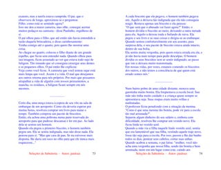 Seleções de Sabedoria - Autor: pauloaz 73
exausto, mas a tarefa estava cumprida. O pai, que o
observava de longe, aproximou-se e perguntou:
Filho, como está se sentindo agora?
Isso me deu a maior canseira, mas olhe, consegui acertar
muitos pedaços na camiseta - disse Paulinho, orgulhoso de
si.
O pai olhou para o filho, que até então não havia entendido a
razão daquela brincadeira, e disse carinhosamente:
Venha comigo até o quarto, pois quero lhe mostrar uma
coisa.
Ao chegar no quarto, colocou o filho diante de um grande
espelho, que ficou sem entender nada. Quando olhou para
sua imagem, ficou assustado ao ver que estava todo sujo de
fuligem. Tão imundo que só conseguia enxergar seus dentes
e os pequenos olhos. O pai então lhe explicou:
Veja como você ficou. A camiseta que você tentou sujar está
mais limpa que você. Assim é a vida. O mal que desejamos
aos outros retorna para nós próprios. Por mais que possamos
atrapalhar a vida de alguém com nossos pensamentos, a
mancha, os resíduos, a fuligem ficam sempre em nós
mesmos.
...................
Certo dia, uma moça estava à espera de seu vôo na sala de
embarque de um aeroporto. Como ela deveria esperar por
muitas horas, resolveu comprar um livro para matar o
tempo. Também comprou um pacote de biscoitos.
Então, ela achou uma poltrona numa parte reservada do
aeroporto para que pudesse descansar e ler em paz. Ao lado
dela se sentou um homem.
Quando ela pegou o primeiro biscoito, o homem também
pegou um. Ela se sentiu indignada, mas não disse nada. Ela
pensou para si: "Mas que cara de pau. Se eu estivesse mais
disposta, lhe daria um soco no olho para que ele nunca mais
esquecesse..."
Seleções de Sabedoria - Autor: pauloaz 74
A cada biscoito que ela pegava, o homem também pegava
um. Aquilo a deixava tão indignada que ela não conseguia
reagir. Restava apenas um biscoito e ela pensou:
"O que será que o abusado vai fazer agora?” Então, o
homem dividiu o biscoito ao meio, deixando a outra metade
para ela. Aquilo a deixou irada e bufando de raiva. Ela
pegou o seu livro e as suas coisas e dirigiu-se ao embarque.
Quando sentou confortavelmente em seu assento, para
surpresa dela, o seu pacote de biscoito estava ainda intacto,
dentro de sua bolsa.
Ela sentiu muita vergonha, pois quem estava errada era ela, e
já não havia mais tempo para pedir desculpas. O homem
dividiu os seus biscoitos sem se sentir indignado, ao passo
que isto a deixara muito transtornada.
Em nossas vidas, por vezes, estamos comendo os biscoitos
dos outros, e não temos a consciência de que quem está
errado somos nós."
......................
Num bairro pobre de uma cidade distante, morava uma
garotinha muito bonita. Ela freqüentava a escola local. Sua
mãe não tinha muito cuidado e a criança quase sempre se
apresentava suja. Suas roupas eram muito velhas e
maltratadas.
O professor ficou penalizado com a situação da menina.
"Como é que uma menina tão bonita, pode vir para a escola
tão mal arrumada?".
Separou algum dinheiro do seu salário e, embora com
dificuldade, resolveu lhe comprar um vestido novo. Ela
ficou linda no vestido azul.
Quando a mãe viu a filha naquele lindo vestido azul, sentiu
que era lamentável que sua filha, vestindo aquele traje novo,
fosse tão suja para a escola. Por isso, passou a lhe dar banho
todos os dias, pentear seus cabelos, cortar suas unhas.
Quando acabou a semana, o pai falou: "mulher, você não
acha uma vergonha que nossa filha, sendo tão bonita e bem
arrumada, more em um lugar como este, caindo aos
 