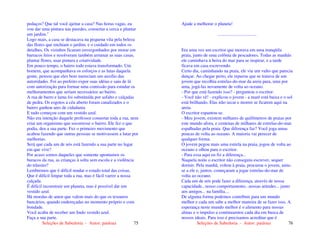 Seleções de Sabedoria - Autor: pauloaz 75
pedaços? Que tal você ajeitar a casa? Nas horas vagas, eu
vou dar uma pintura nas paredes, consertar a cerca e plantar
um jardim."
Logo mais, a casa se destacava na pequena vila pela beleza
das flores que enchiam o jardim, e o cuidado em todos os
detalhes. Os vizinhos ficaram envergonhados por morar em
barracos feios e resolveram também arrumar as suas casas,
plantar flores, usar pintura e criatividade.
Em pouco tempo, o bairro todo estava transformado. Um
homem, que acompanhava os esforços e as lutas daquela
gente, pensou que eles bem mereciam um auxílio das
autoridades. Foi ao prefeito expor suas idéias e saiu de lá
com autorização para formar uma comissão para estudar os
melhoramentos que seriam necessários ao bairro.
A rua de barro e lama foi substituída por asfalto e calçadas
de pedra. Os esgotos a céu aberto foram canalizados e o
bairro ganhou ares de cidadania.
E tudo começou com um vestido azul.
Não era intenção daquele professor consertar toda a rua, nem
criar um organismo que socorresse o bairro. Ele fez o que
podia, deu a sua parte. Fez o primeiro movimento que
acabou fazendo que outras pessoas se motivassem a lutar por
melhorias.
Será que cada um de nós está fazendo a sua parte no lugar
em que vive?
Por acaso somos daqueles que somente apontamos os
buracos da rua, as crianças à solta sem escola e a violência
do trânsito?
Lembremos que é difícil mudar o estado total das coisas.
Que é difícil limpar toda a rua, mas é fácil varrer a nossa
calçada.
É difícil reconstruir um planeta, mas é possível dar um
vestido azul.
Há moedas de amor que valem mais do que os tesouros
bancários, quando endereçadas no momento próprio e com
bondade.
Você acaba de receber um lindo vestido azul.
Faça a sua parte.
Seleções de Sabedoria - Autor: pauloaz 76
Ajude a melhorar o planeta!
..................................
Era uma vez um escritor que morava em uma tranqüila
praia, junto de uma colônia de pescadores. Todas as manhãs
ele caminhava à beira do mar para se inspirar, e a tarde
ficava em casa escrevendo.
Certo dia, caminhando na praia, ele viu um vulto que parecia
dançar. Ao chegar perto, ele reparou que se tratava de um
jovem que recolhia estrelas-do-mar da areia para, uma por
uma, jogá-las novamente de volta ao oceano.
- Por que está fazendo isso? - perguntou o escritor.
- Você não vê! - explicou o jovem - a maré está baixa e o sol
está brilhando. Elas irão secar e morrer se ficarem aqui na
areia.
O escritor espantou-se.
- Meu jovem, existem milhares de quilômetros de praias por
este mundo afora, e centenas de milhares de estrelas-do-mar
espalhadas pela praia. Que diferença faz? Você joga umas
poucas de volta ao oceano. A maioria vai perecer de
qualquer forma.
O jovem pegou mais uma estrela na praia, jogou de volta ao
oceano e olhou para o escritor.
- Para essa aqui eu fiz a diferença...
Naquela noite o escritor não conseguiu escrever, sequer
dormir. Pela manhã, voltou à praia, procurou o jovem, uniu-
se a ele e, juntos, começaram a jogar estrelas-do-mar de
volta ao oceano.
Cada um de nós pode fazer a diferença, através de nossa
capacidade...nosso comportamento...nossas atitudes... junto
aos amigos... na família....
De alguma forma podemos contribuir para um mundo
melhor e cada um sabe a melhor maneira de se fazer isso. A
esperança neste mundo melhor é o alimento para nossas
almas e o impulso a continuarmos cada dia em busca de
nossos ideais. Para isso é precisamos acreditar que é
 