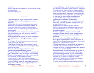 Seleções de Sabedoria - Autor: pauloaz 77
possível!
Sejamos, portanto, mais um dos que querem fazer do mundo
um lugar melhor.
"Sejamos a diferença"!!!
....................
Conta uma brasileira, que foi trabalhar algum tempo na
Suécia, que várias vezes fez comparações entre suecos e
brasileiros.
A forma de resolver problemas, a maneira de conduzir
determinadas dificuldades no ambiente de trabalho, etc.
Nessas suas observações, concluiu, em um primeiro
momento, que os suecos tinham alguns comportamentos
muito próprios.
Em verdade, ela jamais imaginara que com eles aprenderia
uma extraordinária lição. Algo que a faria admirá-los e
seguir-lhes o exemplo.
No seu primeiro dia de trabalho, um colega da empresa a
veio apanhar em casa e eles seguiram, juntos, no carro
dele.
Ao chegarem, ele entrou no estacionamento, uma área
ampla para mais de 200 carros.
Como haviam chegado cedo, poucos veículos estavam
estacionados, mas o rapaz deixou o seu carro parado logo
na entrada do portão.
Assim, ela e ele tiveram que caminhar um trecho
considerável, até chegar à porta da empresa.
No segundo dia, o fato se repetiu. Eles tornaram a chegar
cedo e, novamente, o carro foi colocado logo na entrada.
Outra vez tiveram que atravessar todo o extenso pátio do
estacionamento, até chegarem no escritório.
No terceiro dia, um tanto mais confiante, ela não se
conteve e perguntou ao colega: “Por que é que você deixa
o carro tão distante, quando há tantas vagas disponíveis?”.
Por que não escolhe uma vaga mais próxima do acesso ao
nosso local de trabalho?"
Seleções de Sabedoria - Autor: pauloaz 78
A resposta foi franca e rápida: "o motivo é muito simples.
Nós chegamos cedo e temos tempo para andar, sem perigo
de nos atrasarmos. Alguns dos nossos colegas chegam
quase em cima da hora e se tiverem que andar um trecho
longo, correm o risco de se atrasarem. Assim, é bom que
encontrem vagas bem mais próximas, ganhando tempo."
O gesto pode ser qualificado de companheirismo,
coleguismo. Não importa. O que tem verdadeira
importância é a consciência de colaboração.
Ela recordou que, algumas vezes, em estacionamentos, no
Brasil, vira vagas para deficientes sendo utilizadas por
pessoas não deficientes.
Só por serem mais próximas, ou mais cômodas.
Recordou dos bancos reservados a idosos, gestantes em
nossos ônibus e utilizados por jovens e crianças, sem
preocupação alguma.
Lembrou de poltronas de teatros e outros locais de
espetáculos tomadas quase de assalto, pelos mais ágeis,
em detrimento de pessoas com certas dificuldades de
locomoção.
Pensou em tantas coisas. Reflexionou. Ponderou...
E nós? Como agimos em nossas andanças pelas vias do
mundo? Somos dos que buscamos sempre os lugares mais
privilegiados, sem pensar nos outros?
Alguma vez pensamos em nos acomodar nas cadeiras do
centro do salão, quando vamos a uma conferência,
pensando que os que chegarem em cima da hora, ocuparão
as pontas, com maior facilidade?
Pensamos, alguma vez, em ceder a nossa vez no caixa do
supermercado a uma mãe com criança ou alguém que
expresse a sua necessidade de sair com maior rapidez?
Pensemos nisso. Mesmo porque, há pouco mais de dois
milênios, um Rei que se fez carpinteiro, ensinou
sabiamente: "quando fordes convidados a um banquete,
não vos assenteis nos primeiros lugares..."
O ensino vale para cada dia e situação das nossas vidas.
 