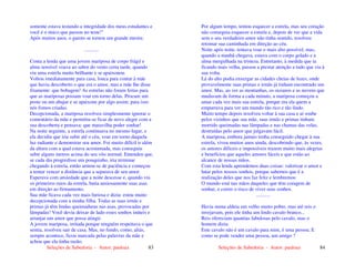 Seleções de Sabedoria - Autor: pauloaz 83
somente estava testando a integridade dos meus estudantes e
você é o único que passou no teste!"
Após muitos anos, o garoto se tornou um grande mestre.
...........
Conta a lenda que uma jovem mariposa de corpo frágil e
alma sensível voava ao sabor do vento certa tarde, quando
viu uma estrela muito brilhante e se apaixonou.
Voltou imediatamente para casa, louca para contar à mãe
que havia descoberto o que era o amor, mas a mãe lhe disse
friamente: que bobagem! As estrelas não foram feitas para
que as mariposas possam voar em torno delas. Procure um
poste ou um abajur e se apaixone por algo assim; para isso
nós fomos criadas.
Decepcionada, a mariposa resolveu simplesmente ignorar o
comentário da mãe e permitiu-se ficar de novo alegre com a
sua descoberta e pensava: que maravilha poder sonhar!
Na noite seguinte, a estrela continuava no mesmo lugar, e
ela decidiu que iria subir até o céu, voar em torno daquela
luz radiante e demonstrar seu amor. Foi muito difícil ir além
da altura com a qual estava acostumada, mas conseguiu
subir alguns metros acima do seu vôo normal. Entendeu que,
se cada dia progredisse um pouquinho, iria terminar
chegando à estrela, então armou-se de paciência e começou
a tentar vencer a distância que a separava de seu amor.
Esperava com ansiedade que a noite descesse e, quando via
os primeiros raios da estrela, batia ansiosamente suas asas
em direção ao firmamento.
Sua mãe ficava cada vez mais furiosa e dizia: estou muito
decepcionada com a minha filha. Todas as suas irmãs e
primas já têm lindas queimaduras nas asas, provocadas por
lâmpadas! Você devia deixar de lado esses sonhos inúteis e
arranjar um amor que possa atingir.
A jovem mariposa, irritada porque ninguém respeitava o que
sentia, resolveu sair de casa. Mas, no fundo, como, aliás,
sempre acontece, ficou marcada pelas palavras da mãe e
achou que ela tinha razão.
Seleções de Sabedoria - Autor: pauloaz 84
Por algum tempo, tentou esquecer a estrela, mas seu coração
não conseguia esquecer a estrela e, depois de ver que a vida
sem o seu verdadeiro amor não tinha sentido, resolveu
retomar sua caminhada em direção ao céu.
Noite após noite, tentava voar o mais alto possível, mas,
quando a manhã chegava, estava com o corpo gelado e a
alma mergulhada na tristeza. Entretanto, à medida que ia
ficando mais velha, passou a prestar atenção a tudo que via à
sua volta.
Lá do alto podia enxergar as cidades cheias de luzes, onde
provavelmente suas primas e irmãs já tinham encontrado um
amor. Mas, ao ver as montanhas, os oceanos e as nuvens que
mudavam de forma a cada minuto, a mariposa começou a
amar cada vez mais sua estrela, porque era ela quem a
empurrava para ver um mundo tão rico e tão lindo.
Muito tempo depois resolveu voltar à sua casa e aí soube
pelos vizinhos que sua mãe, suas irmãs e primas tinham
morrido queimadas nas lâmpadas e nas chamas das velas,
destruídas pelo amor que julgavam fácil.
A mariposa, embora jamais tenha conseguido chegar à sua
estrela, viveu muitos anos ainda, descobrindo que, às vezes,
os amores difíceis e impossíveis trazem muito mais alegrias
e benefícios que aqueles amores fáceis e que estão ao
alcance de nossas mãos.
Com esta lenda aprendemos duas coisas: valorizar o amor e
lutar pelos nossos sonhos, porque sabemos que é a
realização deles que nos faz feliz e lembremos:
O mundo está nas mãos daqueles que têm coragem de
sonhar, e correr o risco de viver seus sonhos.
...........
Havia numa aldeia um velho muito pobre, mas até reis o
invejavam, pois ele tinha um lindo cavalo branco...
Reis ofereciam quantias fabulosas pelo cavalo, mas o
homem dizia:
Este cavalo não é um cavalo para mim, é uma pessoa. E
como se pode vender uma pessoa, um amigo ?
 