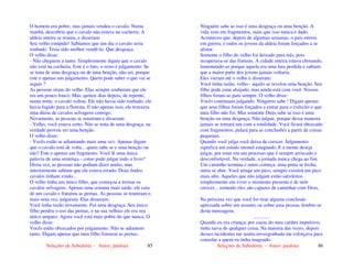 Seleções de Sabedoria - Autor: pauloaz 85
O homem era pobre, mas jamais vendeu o cavalo. Numa
manhã, descobriu que o cavalo não estava na cocheira. A
aldeia inteira se reuniu, e disseram:
Seu velho estúpido! Sabíamos que um dia o cavalo seria
roubado. Teria sido melhor vendê-lo. Que desgraça.
O velho disse:
- Não cheguem a tanto. Simplesmente digam que o cavalo
não está na cocheira. Este é o fato, o resto é julgamento. Se
se trata de uma desgraça ou de uma benção, não sei, porque
este e apenas um julgamento. Quem pode saber o que vai se
seguir ?
As pessoas riram do velho. Elas sempre souberam que ele
era um pouco louco. Mas, quinze dias depois, de repente,
numa noite, o cavalo voltou. Ele não havia sido roubado, ele
havia fugido para a floresta. E não apenas isso, ele trouxera
uma dúzia de cavalos selvagens consigo.
Novamente, as pessoas se reuniram e disseram:
- Velho, você estava certo. Não se trata de uma desgraça, na
verdade provou ser uma benção.
O velho disse:
- Vocês estão se adiantando mais uma vez. Apenas digam
que o cavalo está de volta... quem sabe se e uma benção ou
não? Este e apenas um fragmento. Você lê uma única
palavra de uma sentença - como pode julgar todo o livro?
Desta vez, as pessoas não podiam dizer muito, mas
interiormente sabiam que ele estava errado. Doze lindos
cavalos tinham vindo...
O velho tinha um único filho, que começou a treinar os
cavalos selvagens. Apenas uma semana mais tarde, ele caiu
de um cavalo e fraturou as pernas. As pessoas se reuniram e,
mais uma vez, julgaram. Elas disseram:
Você tinha razão novamente. Foi uma desgraça. Seu único
filho perdeu o uso das pernas, e na sua velhice ele era seu
único amparo. Agora você está mais pobre do que nunca. O
velho disse:
Vocês estão obcecados por julgamento. Não se adiantem
tanto. Digam apenas que meu filho fraturou as pernas.
Seleções de Sabedoria - Autor: pauloaz 86
Ninguém sabe se isso é uma desgraça ou uma benção. A
vida vem em fragmentos, mais que isso nunca é dado.
Aconteceu que, depois de algumas semanas, o pais entrou
em guerra, e todos os jovens da aldeia foram forçados a se
alistar.
Somente o filho do velho foi deixado para trás, pois
recuperava-se das fraturas. A cidade inteira estava chorando,
lamentando-se porque aquela era uma luta perdida e sabiam
que a maior parte dos jovens jamais voltaria.
Eles vieram até o velho e disseram:
Você tinha razão, velho - aquilo se revelou uma benção. Seu
filho pode estar aleijado, mas ainda está com você. Nossos
filhos foram-se para sempre. O velho disse:
Vocês continuam julgando. Ninguém sabe ! Digam apenas
que seus filhos foram forçados a entrar para o exército e que
meu filho não foi. Mas somente Deus sabe se isso é uma
benção ou uma desgraça. Não julgue, porque dessa maneira
jamais se tornará um com a totalidade. Você ficará obcecado
com fragmentos, pulará para as conclusões a partir de coisas
pequenas.
Quando você julga você deixa de crescer. Julgamento
significa um estado mental estagnado. E a mente deseja
julgar, por estar em um processo que é sempre arriscado e
desconfortável. Na verdade, a jornada nunca chega ao fim.
Um caminho termina e outro começa: uma porta se fecha,
outra se abre. Você atinge um pico, sempre existirá um pico
mais alto. Aqueles que não julgam estão satisfeitos
simplesmente em viver o momento presente e de nele
crescer... somente eles são capazes de caminhar com Deus.
Na próxima vez que você for tirar alguma conclusão
apressada sobre um assunto ou sobre uma pessoa, lembre-se
desta mensagem.
.............
Quando eu era criança, por causa do meu caráter impulsivo,
tinha raiva de qualquer coisa. Na maioria das vezes, depois
desses incidentes me sentia envergonhada me esforçava para
consolar a quem eu tinha magoado.
 