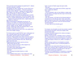 Seleções de Sabedoria - Autor: pauloaz 89
Claro que desta maneira qualquer um pode faze-lo! - objetou
um pouco alterado, o cortesão.
Sim qualquer um. Mas "qualquer um" ao que se lhe tivesse
ocorrido fazê-lo. E acrescentou: - "Uma vez eu mostrei o
caminho ao Novo Mundo", "qualquer um" poderá segui-lo.
Mas "alguém" teve antes que ter a idéia. E "alguém" teve
depois, que decidir-se a colocá-la em prática.
Esta velha e conhecida anedota tem ultrapassado os séculos
e levado a formar a expressão de "O Ovo de Colombo", para
referir-se a soluções aparentemente muito naturais, sim, mas
... "Alguém teria que ter pensado nelas, e alguém depois teve
que decidir-se a fazê-las".
Muitas transformações importantes nas pessoas, nas
empresas, nos clientes, no mundo do pensamento, ou na
sociedade em geral, tem sua origem em descobrimentos
naturais, simples, aos que "alguém" tem sabido tirar
proveito. Alguém que soube tirar partido do óbvio, a estas
verdades, às que todos teremos acesso.
E lembrem, apenas pessoas como vocês e nós, podem fazer
estas coisas simples, naturais.
..................
Um homem muito rico que resolveu viajar e então pegou seu
iate e saiu pelo mundo. Certo dia, chegou a uma ilha
maravilhosa, cheia de riachos, de água cristalina e
cachoeiras. Tinha também muitos tipos de arvores frutíferas
e muito peixe. O homem rico começou a andar pela ilha e
encontrou um homem deitado numa rede, olhando para
aquele mar muito azul.
Chegou bem perto do homem e puxou conversa:
- Muito bonito tudo por aqui...
- É...disse o homem, sem tirar os olhos daquele mar.
- Tem muito peixe nesse mar?
- É só jogar a rede e pegar quantos quiser.
- Por que você não pesca bastante?
- Para que?
- Ora, você pega um montão de peixes e vende.
- Para que?
- Com o dinheiro destes peixes, você compra uma canoa
Seleções de Sabedoria - Autor: pauloaz 90
maior, vai mais no fundo e pega mais peixe ainda.
- Para que?
- Com o dinheiro você compra mais um barco, pega mais
peixe e ganha mais dinheiro.
- Para que?
- Você vai juntando, cada vez mais dinheiro, compra cada
vez mais barcos, ate chegar uma dia em que você terá uma
industria de pesca.
- Para que?
- Ora, meu homem, você então será um homem poderoso,
um homem rico, terá tudo que quiser, tudo o que sonhar,
poderá comprar um iate como o meu, poderá comprar uma
ilha como esta e então ficar o resto da vida descansando,
sem preocupações...
- E o que é que eu estou fazendo agora?
............
Um monge e seus discípulos iam por uma estrada e, quando
passavam por uma ponte, viram um escorpião sendo
arrastado pelas águas.
O monge correu pela margem do rio, meteu-se na água e
tomou o bichinho na mão.
Quando o trazia para fora, o bichinho o picou e, devido à
dor, o homem deixou-o cair novamente no rio. Foi então à
margem, tomou um ramo de árvore, adiantou-se outra vez a
correr pela margem, entrou no rio, colheu o escorpião e o
salvou.
Voltou o monge e juntou-se aos discípulos na estrada .
Eles haviam assistido à cena e o receberam perplexos e
penalizados.
- Mestre deve estar muito doente! Porque foi salvar esse
bicho ruim e venenoso? Que se afogasse! Seria um a menos!
Veja como ele respondeu à sua ajuda, picou a mão que o
salvara! Não merecia sua compaixão!
O monge ouviu tranqüilamente os comentários e respondeu:
- Ele agiu conforme sua natureza, e eu de acordo com a
minha.
 