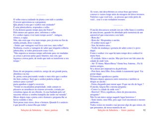 Seleções de Sabedoria - Autor: pauloaz 91
................
O velho estava cuidando da planta com todo o carinho.
O jovem aproximou-se e perguntou:
Que planta é esta que o senhor está cuidando?
É uma jabuticabeira, respondeu o velho.
E ela demora quanto tempo para dar frutos?
Pelo menos uns quinze anos, informou o velho
E o senhor espera viver tanto tempo assim? - indagou,
irônico, o rapaz.
Não, não creio que viva mais tempo, pois já estou no fim da
minha jornada, disse o ancião.
- Então, que vantagem você leva com isso, meu velho?
Nenhuma, exceto a vantagem de saber que ninguém colheria
jabuticabas, se todos pensassem como você...
"Não importa se teremos tempo suficiente para ver mudadas
as coisas e pessoas pelas quais lutamos, mas sim, que
façamos a nossa parte, de modo que tudo se transforme a seu
tempo."
...................
Dono de um pequeno comércio, amigo de um grande poeta,
abordou-o na rua:
Sr. poeta, estou precisando vender o meu sítio que o senhor
tão bem conhece. Será que o senhor poderia redigir o
anúncio para o jornal?
poeta apanhou o papel e escreveu:
"Vende-se encantadora propriedade, onde cantam os
pássaros ao amanhecer no extenso arvoredo, cortada por
cristalinas águas de um ribeirão. A casa banhada pelo sol
nascente oferece a sombra tranqüila das tardes na varanda".
Meses depois topa o poeta com o homem e pergunta-lhe se
havia vendido o sítio.
Nem pense mais nisso, disse o homem. Quando li o anúncio
é que percebi a maravilha que tinha!
Seleções de Sabedoria - Autor: pauloaz 92
Às vezes, não descobrimos as coisas boas que temos
conosco e vamos longe atrás da miragem de falsos tesouros.
Valorize o que você tem... as pessoas que estão perto de
você... esse é o seu verdadeiro tesouro.
.................
O ancião descansava sentado em um velho banco à sombra
de uma árvore, quando foi abordado pelo motorista de um
automóvel que estacionou a seu lado:
- Bom dia !
- Bom dia ! Respondeu o ancião.
- O senhor mora aqui ?
- Sim, há muitos anos...
- Venho de mudança e gostaria de saber como é o povo
daqui.
Como o senhor vive aqui há tanto tempo deve conhecê-lo
muito bem.
- É verdade, falou o ancião. Mas por favor me fale antes da
cidade de onde vem.
- Ah ! É ótima. Maravilhosa ! Gente boa, fraterna... Fiz lá
muitos amigos.
Só a deixei por imperativos da profissão.
- Pois bem, meu filho. Esta cidade é exatamente igual. Vai
gostar daqui.
O forasteiro agradeceu e partiu.
Minutos depois apareceu outro motorista e também se
dirigiu ao ancião :
- Estou chegando para morar aqui. O que me diz do lugar ?
O ancião, lançou-lhe a mesma pergunta :
- Como é a cidade de onde vem ?
- Horrível ! Povo orgulhoso, cheio de preconceitos,
arrogante !
Não fiz um único amigo naquele lugar horroroso !
- Sinto muito, meu filho, pois aqui você encontrará o mesmo
ambiente...
Todos vemos no mundo e nas pessoas algo do que somos, do
que pensamos, de nossa maneira de ser.
 