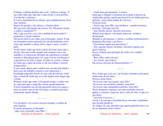 Seleções de Sabedoria - Autor: pauloaz 95
Conheço o alfaiate perfeito para você - replicou o amigo - É
um velho sábio que sabe dar a cada cliente o corte perfeito.
Vou lhe dar o endereço.
E o novo mandarim foi ao alfaiate, que cuidadosamente tirou
suas medidas.
Depois de guardar a fita métrica, o homem disse:
Há mais uma informação que preciso Ter. Há quanto tempo
o senhor é mandarim???
Ora, o que isso tem a ver com a medida do meu manto?? -
perguntou o cliente surpreso.
Não posso fazê-lo sem obter esta informação, senhor. É que
um mandarim recém-nomeado fica tão deslumbrado com o
cargo que mantém a cabeça altiva, ergue o nariz e estufa o
peito.
Assim sendo, tenho que fazer a parte da frente maior que a
de trás. Ano mais tarde, quando está ocupado com o seu
trabalho e os transtornos advindos da experiência o tornam
sensato, e olha adiante para ver o que vem em sua direção e
o que precise ser feito a seguir, aí então eu costuro o manto
de modo que a parte da frente e a de trás tenham o mesmo
comprimento.
E mais tarde, depois que o senhor está curvado pela idade e
pelos anos de trabalho cansativo, sem mencionar a
humildade adquirida através de uma vida de esforços, então
faço o manto de modo que as costas fiquem mais longas que
a frente.
Portanto, tenho que saber se há quanto tempo o senhor está
no cargo para que a roupa lhe assente apropriadamente.
O novo mandarim saiu da loja pensando menos no manto e
mais no motivo que levara seu amigo a mandá-lo procurar
exatamente aquele alfaiate.
.................
Um discípulo e seu mestre estavam sentados à sombra de
uma figueira.
O mestre perguntou ao discípulo :
- Que coisa o perturba, meu filho ?
Seleções de Sabedoria - Autor: pauloaz 96
- Ainda bem que perguntas, ó mestre.
Sinto que é chegado o momento de eu partir à procura de
minha alma gêmea, aquela que haverá de ser minha parceira
perfeita, a mais linda mulher do Universo.
O mestre disse :
- Assim seja, meu filho, mas lembra-te : quando tua busca
terminar, volta aqui com ela.
- Sem dúvida, mestre. Decerto será assim.
Muitos anos depois, o discípulo regressou, sozinho e
desanimado.
Quando se encontraram, o mestre o acolheu calorosamente e
perguntou-lhe sobre a sua busca :
- Encontraste aquela que procuravas ?
- Sim, querido mestre, encontrei. Encontrei aquela com
quem sonhava.
Era na verdade uma perfeição de sonho, era a mulher
perfeita...
- Bem, filho, onde está ela ?
- Ah, mestre, que tristeza !
Ela estava à procura do homem perfeito !!!
............
Diz a lenda que, certa vez, um homem caminhava pela praia
numa noite de lua cheia.
Pensava desta forma :
"Se tivesse uma casa grande, seria feliz".
“Se tivesse um excelente trabalho, seria feliz”.
"Se tivesse uma companheira perfeita, seria feliz".
Nesse momento, tropeçou com uma sacolinha cheia de
pedras e começou a jogá-las, uma a uma, no mar, a cada vez
que dizia :
"seria feliz se tivesse..."
Assim o fez até que a sacolinha ficou com uma só pedrinha,
que decidiu guardá-la.
Ao chegar em casa, percebeu que aquela pedrinha tratava-se
de um diamante muito valioso.
 
