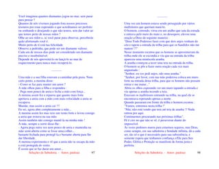 Seleções de Sabedoria - Autor: pauloaz 97
Você imaginou quantos diamantes jogou no mar, sem parar
para pensar ?
Quantos de nós vivemos jogando fora nossos preciosos
tesouros por estar esperando o que acreditamos ser perfeito
ou sonhando e desejando o que não temos, sem dar valor ao
que temos perto de nossas mãos ?
Olhe ao seu redor e, se você parar para observar, perceberás
quão afortunado você é.
Muito perto de ti está tua felicidade.
Observe a pedrinha, que pode ser um diamante valioso.
Cada um de nossos dias pode ser considerado um diamante
preciso e insubstituível.
Depende de nós aproveitá-lo ou lançá-lo ao mar do
esquecimento para nunca mais recuperá-lo.
.............
Uma mãe e a sua filha estavam a caminhar pela praia. Num
certo ponto, a menina disse:
- Como se faz para manter um amor ?
A mãe olhou para a filha e respondeu :
- Pega num pouco de areia e fecha a mão com força...
A menina assim fez e reparou que quanto mais forte
apertava a areia com a mão com mais velocidade a areia se
escapava.
Mamãe, mas assim a areia cai !!!
Eu sei, agora abre completamente a mão...
A menina assim fez mas veio um vento forte e levou consigo
a areia que restava na sua mão.
Assim também não consigo mantê-la na minha mão !
A mãe, sempre a sorrir disse-lhe :
- Agora pega outra vez num pouco de areia e mantenha na
mão semi-aberta como se fosse uma colher...
bastante fechada para protegê-la e bastante aberta para lhe
dar liberdade.
A menina experimenta e vê que a areia não se escapa da mão
e está protegida do vento.
É assim que se faz durar um amor...
Seleções de Sabedoria - Autor: pauloaz 98
.............
Uma vez um homem estava sendo perseguido por vários
malfeitores que queriam matá-lo.
O homem, correndo, virou em um atalho que saía da estrada
e entrava pelo meio do mato e, no desespero, elevou uma
oração a Deus da seguinte maneira :
"Deus Todo Poderoso fazei com que dois anjos venham do
céu e tapem a entrada da trilha para que os bandidos não me
matem !!!"
Nesse momento escutou que os homens se aproximavam da
trilha onde ele se escondia e viu que na entrada da trilha
apareceu uma minúscula aranha.
A aranha começou a tecer uma teia na entrada da trilha.
O homem se pôs a fazer outra oração cada vez mais
angustiado :
"Senhor, eu vos pedi anjos, não uma aranha."
"Senhor, por favor, com tua mão poderosa coloca um muro
forte na entrada desta trilha, para que os homens não possam
entrar e me matar..."
Abriu os olhos esperando ver um muro tapando a entrada e
viu apenas a aranha tecendo a teia.
Estavam os malfeitores entrando na trilha, na qual ele se
encontrava esperando apenas a morte.
Quando passaram em frente da trilha o homem escutou :
"Vamos, entremos nesta trilha !"
"Não, não está vendo que tem até teia de aranha !? Nada
entrou por aqui.
Continuemos procurando nas próximas trilhas".
Fé é crer no que não se vê, é perseverar diante do
impossível.
Às vezes pedimos muros para estarmos seguros, mas Deus,
como sempre, em sua sabedoria e bondade infinita, dá a cada
ser, tão só o que é necessário para sua subsistência, e
somente espera que tenhamos confiança n'Ele para Seu
Poder, Glória e Proteção se manifeste de forma justa e
perfeita.
 