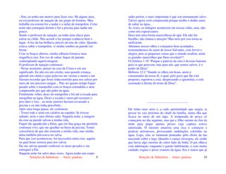 Seleções de Sabedoria - Autor: pauloaz 9
- Sim, eu tenho um motivo para fazer isso. Há alguns anos,
eu era professor de natação de um grupo de homens. Meu
trabalho era ensiná-los a nadar e a saltar de trampolim. Certa
noite não conseguia dormir e fui a piscina para nadar um
pouco.
Sendo o professor de natação, eu tinha uma chave para
entrar no clube. Não acendi a luz porque conhecia bem o
lugar. A luz da lua brilhava através do teto de vidro. Quando
estava sobre o trampolim, vi minha sombra na parede em
frente.
Com os braços abertos, minha silhueta formava uma
magnífica cruz. Em vez de saltar, fiquei ali parado,
contemplando aquela imagem.
O professor de natação continuou:
- Nesse momento, pensei na cruz de Cristo e em seu
significado. Eu não era um cristão, mas quando criança,
aprendi um cântico cujas palavras me vieram a mente e me
fizeram recordar que Jesus tinha morrido para nos salvar por
meio de seu precioso sangue... Não sei quanto tempo fiquei
parado sobre o trampolim com os braços estendidos e nem
compreendo por que não pulei na água.
Finalmente voltei, desci do trampolim e fui até a escada para
mergulhar na água. Desci a escada e meus pés tocaram o
piso duro e liso... na noite anterior haviam esvaziado a
piscina e eu não tinha percebido...
Após uma longa pausa, ele continuou:
- Tremi todo e senti um calafrio na espinha. Se tivesse
saltado, seria o meu último salto. Naquela noite, a imagem
da cruz na parede salvou a minha vida.
Fiquei tão agradecido a Deus, que em Sua graça me permitiu
continuar vivo, que me ajoelhei na beira da piscina. Tomei
consciência de que não somente a minha vida, mas minha
alma também precisava ser salva.
Para que isso acontecesse, foi necessária outra cruz, aquela
na qual Jesus morreu para nos salvar.
Ele me salvou quando confessei os meus pecados e me
entreguei a Ele.
Naquela noite fui salvo duas vezes. Agora tenho um corpo
Seleções de Sabedoria - Autor: pauloaz 10
sadio porém, o mais importante é que sou eternamente salvo.
Talvez agora você compreenda porque molho o dedão antes
de saltar na água...
Às vezes, os milagres acontecem em nossas vidas, mas, não
como nós esperávamos.
Deus tem uma forma maravilhosa de agir, Ele não faz
barulho, não chama a atenção! Mas nem por isso torna-se
ineficiente.
Abramos nossos olhos e estejamos bem acordados,
testemunhemos do amor de nosso Salvador, com fervor e
alegria, pois as pequenas coisas que o mundo ocultou, serão
as grandes maravilhas que Deus revelará!!!
I Coríntios 1:18 “Porque a palavra da cruz é deveras loucura
para os que perecem; mas para nós, que somos salvos, é o
poder de Deus”.
Hebreus 12:2 “fitando os olhos em Jesus, autor e
consumador da nossa fé, o qual, pelo gozo que lhe está
proposto, suportou a cruz, desprezando a ignomínia, e está
assentado à direita do trono de Deus”.
...................................................
Ele tinha onze anos e, a cada oportunidade que surgia, ia
pescar no cais próximo do chalé da família, numa ilha que
ficava no meio de um lago. A temporada de pesca só
começaria no dia seguinte, mas pai e filho saíram no fim da
tarde para pegar apenas peixes cuja captura estava
autorizada. O menino amarrou uma isca e começou a
praticar arremessos, provocando ondulações coloridas na
água. Logo, elas se tornaram prateadas pelo efeito da lua
nascendo sobre o lago. Quando o caniço envergou, ele soube
que havia algo enorme do outro lado da linha. O pai olhava
com admiração, enquanto o garoto habilmente, e com muito
cuidado, erguia o peixe exausto da água. Era o maior que já
 