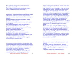 Seleções de Sabedoria - Autor: pauloaz 99
Faça você, algo como uma teia, que nos dá a mesma
proteção de uma muralha.
Que nesta nova semana possamos entender as coisas de
Deus e o que Ele tem feito em nossas vidas !!!
.................
Em agosto de 1918, um saveiro estava sendo puxado por um
rebocador, no Rio Niágara, quando o cabo arrebentou.
As fortes correntezas logo conduziram o barco em direção às
cataratas.
Quando estava para cair, o barco encalhou em algumas
rochas bem acima das quedas.
Os dois homens que estavam a bordo foram salvos apenas
no dia seguinte.
Eles passaram uma noite de tensão pois esperavam, a
qualquer momento, despencar para a morte.
Isso aconteceu faz quase noventa anos e a velha barcaça
continua lá, no mesmo lugar, até hoje.
Jamais aconteceu a queda prevista.
Os dois homens se preocuparam por nada.
A esperada queda do barco, que trouxe ansiedade e
desespero aos dois homens, não aconteceu...
Da mesma forma, a maioria dos problemas que tiram nossa
paz e alegria, também não nos atingirão.
A preocupação é como um barco encalhado nas pedras.
Ela nunca levará você a lugar algum !
..........
Certo marinheiro, tendo naufragado, foi levado pelas ondas
até uma ilha desconhecida. Muito cansado, adormeceu junto
à praia. Ao acordar, viu-se carregado nos ombros por grande
número de nativos que o colocaram em um rústico trono.
Sem entender, ele começou a perguntar o que estava
acontecendo. A resposta dos nativos foi: -
"Você será o rei desta ilha durante um ano." Ele gostou
muito da idéia. Poderia ter tudo o que quisesse nesse
Seleções de Sabedoria - Autor: pauloaz 100
período. Contudo, uma coisa lhe veio à mente: "Onde estão
os reis anteriores?"
Logo ele descobriu que ao final daquele tempo não haveria
competição com outro rei. Simplesmente, como os demais,
seria colocado em uma ilha deserta onde sofreria até à
morte. É claro que ele não gostou nem um pouco desta parte.
Tomou uma decisão e começou a elaborar sua estratégia. Ele
escolheu uma ilha de seu agrado e convocou carpinteiros
para construírem barcos. Em seguida conclamou fazendeiros
para que fossem até aquela ilha e plantassem todo tipo de
árvores frutíferas e outras lavouras. Enviou pedreiros e
carpinteiros para edificarem casas onde poderia estar
abrigado. Finalmente enviou alimentos e pessoas que sabiam
confeccionar roupas. No final de seu ano como rei, ele tinha
uma bela ilha, bem equipada, onde poderia viver para
sempre.
Temos, muitas vezes, estado tão satisfeitos com nossa
aparente prosperidade que não atentamos para o fato de que
um dia tudo isso será deixado para trás e que teremos de
viver em outro lugar. Dizemos que o importante é gozar a
vida agora e que, mais tarde, poderemos nos preocupar com
isso. E se não houver tempo?
Deus nos colocou nesta terra apenas por um período. Muito
em breve teremos de deixá-la. E para onde iremos? De que
forma ali viveremos? Temos investido na construção de
nossa morada na eternidade?
..................................
Um casal, recém casados, mudou-se para um bairro muito
tranqüilo.
Na primeira manhã que passavam na casa, enquanto
tomavam café, a mulher reparou através da janela em uma
vizinha que pendurava lençóis no varal e comentou com o
marido:
Que lençóis sujos ela está pendurando no varal!
 