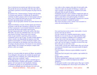 Seleções de Sabedoria - Autor: pauloaz 103
Esta é a historia de um menino que tinha um mau caráter.
Seu pai lhe deu um saco de pregos e lhe disse que cada vez
que perder a paciência, ele deveria pregar um prego atrás da
porta.
No primeiro dia, o menino pregou 37 pregos atrás da porta.
As semanas que seguiram, a medida que ele aprendia a
controlar seu gênio, pregava cada vez menos pregos atrás da
porta. Com o tempo descobriu que era mais fácil controlar
seu gênio que pregar pregos atrás da porta.
Chegou o dia em que pode controlar seu caráter durante todo
o dia.
Depois de informar a seu pai, este lhe sugeriu que retirasse
um prego a cada dia que conseguisse controlar seu caráter.
Os dias se passaram e o jovem pode finalmente anunciar a
seu pai que não havia mais pregos atrás da porta.
Seu pai o pegou pela mão, o levou até a porta e lhe disse:
Meu filho, vejo que tens trabalhado duro, mas veja todos
estes buracos na porta. Nunca mais será a mesma.
Cada vez que tu perdes a paciência, deixa cicatrizes
exatamente como as que vê aqui. Tu podes insultar alguém e
retirar o insulto, mas dependendo da maneira como fala
poderá ser devastador e a cicatriz ficará para sempre. Uma
ofensa verbal pode ser tão daninha como uma ofensa física.
Os amigos são jóias preciosas. Nos fazem rir e nos animam a
seguir adiante. Nos escutam com atenção e sempre estão
prontos a abrir seu coração.
................
Certa vez, em uma cidade do interior de Minas, um padeiro
foi ao delegado e deu queixas do vendedor de queijos que
segundo ele estava roubando, pois vendia 800 gramas de
queijo e dizia estar vendendo 1 quilo.
O delegado pegou o queijo de 1 quilo e constatou que só
pesava 800 gramas e mandou então prender o vendedor de
queijos sob a acusação de estar fraudando a balança.
O vendedor de queijos ao ser notificado da acusação,
confessou ao delegado que não tinha peso em casa e por
Seleções de Sabedoria - Autor: pauloaz 104
isso, todos os dias comprava dois pães de meio quilo cada,
colocava os pães em um prato da balança e o queijo em
outro e quando o fiel da balança se equilibrava ele então
sabia que tinha um quilo de queijo.
O delegado para tirar a prova mandou comprar dois pães na
padaria do acusador e pode constatar que dois pães de meio
quilo se equivaliam a um quilo de queijo. Concluiu o
delegado que quem estava fraudando a balança era o mesmo
que estava acusando o vendedor de queijos.
Nós somos um pouco assim e muitas vezes acusamos os
outros de nossos próprios vícios.
....................................
Um casal de jovens recém casados, muito pobre, vivia de
favores num sítio do interior.
Um dia o marido fez a seguinte proposta para a esposa:
Querida, eu vou sair de casa, vou viajar para bem longe,
arrumar um emprego e trabalhar até ter condições para
voltar e dar-te uma vida mais digna e confortável.
Não sei quanto tempo vou ficar longe, mas só te peço uma
coisa: que você me espere e, enquanto eu estiver fora, seja
fiel a mim, pois eu serei fiel a você.
Assim sendo, o jovem saiu. Andou muitos dias a pé, até que
encontrou um fazendeiro que estava precisando de alguém
para ajudá-lo.
O jovem chegou e ofereceu-se para trabalhar, no que foi
aceito.
Pediu para fazer um pacto com o patrão, o que também foi
aceito.
O rapaz pediu o seguinte:
Me deixe trabalhar pelo tempo que eu quiser e,quando eu
achar que devo ir, o senhor me dispensa das minhas
obrigações.
Eu não quero receber o meu salário agora. Peço que o senhor
o coloque na poupança até o dia em que eu for embora. No
 