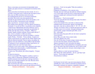 Seleções de Sabedoria - Autor: pauloaz 109
Houve, nesta época um terremoto de intensidade muito
grande, que quase arrasou as construções lá existentes nesta
época.
Estava nesta hora este homem em uma estrada. Ao ver o
ocorrido, correu para casa e verificou que sua esposa estava
bem, mas seu filho nesta hora estava na escola.
Foi imediatamente para lá. E a encontrou totalmente
destruída. Não restou, uma única parede de pé...
Tomado de uma enorme tristeza. Ficou ali ouvindo, a voz
feliz de seu filho e sua promessa (não cumprida).
Haja o que houver : eu estarei sempre a seu lado.
Seu coração estava apertado e sua vista apenas enxergava a
destruição. A voz de seu filho e sua promessa não cumprida,
o dilaceravam. Mentalmente percorreu inúmeras vezes o
trajeto que fazia diariamente segurando sua mãozinha. O
portão (que não mais existia) ; Corredor... Olhava as
paredes, aquele rostinho confiante. Passava pela sala do 3º
ano, virava o corredor e o olhava ao entrar .
Até que resolveu fazer em cima dos escombros, o mesmo
trajeto. Portão... Corredor... Virou a direita... E parou em
frente ao que deveria ser a porta da sala. Nada! Apenas uma
pilha de material destruído. Nem ao menos um pedaço de
alguma coisa que lembrasse a classe Olhava tudo desolado.
E continuava a ouvir sua promessa Haja o que houver, eu
sempre estarei com você. E ele não estava...
Começou a cavar com as mãos. Nisto chegaram outros pais,
que embora bem intencionados, e também desolados,
tentavam afastá-lo de lá dizendo:
Vá para casa. Não adianta, não sobrou ninguém. - Vá para
casa.
Ao que ele retrucava:
Você vai me ajudar? Mas ninguém o ajudava, e pouco a
pouco, todos se afastavam. Chegaram os policiais, que
também tentaram retirá-lo dali, pois viam que não havia
chance de ter sobrado ninguém com vida. Haviam outros
locais com mais esperança.
Mas este homem não esquecia sua promessa ao filho, a
única coisa que dizia. para as pessoas que tentavam retirá-lo
Seleções de Sabedoria - Autor: pauloaz 110
de lá era : - Você vai me ajudar ? Mas eles também o
abandonavam.
Chegaram os bombeiros, e foi a mesma coisa.
Saia daí, não está vendo que não pode ter sobrado ninguém
vivo? Você ainda vai por em risco a vida de pessoas que
queiram te ajudar pois continuam havendo explosões e
incêndios.
Ele retrucava : - Você vai me ajudar?
Você esta cego pela dor não enxerga mais nada. Ou então é
a raiva da desgraça.
Você vai me ajudar? Um a um todos se afastavam Ele
trabalhou quase sem descanso, apenas com pequenos
intervalos , mas não se afastava dali. 5 - 10 – 12 – 22 – 24 -
30 horas. Já exausto, dizia a si mesmo que precisava saber se
seu filho estava vivo ou morto. Até que ao afastar uma
enorme pedra, sempre chamando pelo filho, ouviu:
Pai ...estou aqui!
Feliz fazia mais força para abrir um vão maior e perguntou:
Você esta bem?
Estou. Mas com sede, fome e muito medo.
Tem mais alguém com você?
Sim, dos 36 da classe 14 estão comigo, estamos presos em
um vão entre dois pilares. Estamos todos bem.
Apenas conseguia se ouvir seus gritos de alegria .
Pai, eu falei a eles: Vocês podem ficar sossegados, pois meu
pai irá nos achar. Eles não acreditavam, mas eu dizia a toda
hora ... Haja o que houver, meu pai, estará sempre a meu
lado.
Vamos, abaixe-se e tente sair por este buraco .
Não! Deixe eles saírem primeiro... Eu sei ; que haja o que
houver... Você estará me esperando!
(Esta história é verídica)
.....................
Um homem investe tudo o que tem numa pequena oficina.
Trabalha dia e noite, inclusive dormindo na própria oficina.
Para poder continuar nos negócios, empenha as próprias
 