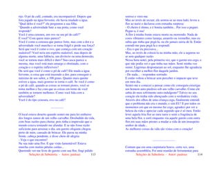 Seleções de Sabedoria - Autor: pauloaz 113
rijo. O pó de café, contudo, era incomparável. Depois que
fora jogado na água fervente, ele havia mudado a água.
"Qual deles é você?" ele perguntou a sua filha.
"Quando a adversidade bate a sua porta, como você
responde?
Você é uma cenoura, um ovo ou um pó de café?"
E você? Com quem mais parece?
Você é como a cenoura que parece forte, mas com a dor e a
adversidade você murcha e se torna frágil e perde sua força?
Será que você é como o ovo, que começa com um coração
maleável? Você teria um espírito maleável, mas depois de
alguma morte, uma falência, um divórcio ou uma demissão,
você se tornou mais difícil e duro? Sua casca parece a
mesma, mas você está mais amargo e obstinado, com o
coração e o espírito inflexíveis?
Ou será que você é como o pó de café? Ele muda a água
fervente, a coisa que está trazendo a dor, para conseguir o
máximo de seu sabor, a 100 graus. Quanto mais quente
estiver a água, mais gostoso se torna o café. Se você é como
o pó de café, quando as coisas se tornam piores, você se
torna melhor e faz com que as coisas em torno de você
também se tornem melhores. Como você lida com a
adversidade?
Você é do tipo cenoura, ovo ou café?
................
O local estava deserto quando sentei-me para ler embaixo
dos longos ramos de um velho carvalho. Desiludido da vida,
com boas razões para chorar, pois tinha a impressão que o
mundo estava tentando me afundar. E se não fosse razão
suficiente para arruinar o dia, um garoto ofegante chegou
perto de mim, cansado de brincar. Ele parou na minha
frente, cabeça pendente, e disse cheio de alegria:
- Veja o que encontrei!
Na sua mão uma flor. E que visão lamentável! Estava
murcha com muitas pétalas caídas...
Querendo ver-me livre do garoto com sua flor, fingi pálido
Seleções de Sabedoria - Autor: pauloaz 114
sorriso e virei-me.
Mas ao invés de recuar, ele sentou-se ao meu lado, levou a
flor ao nariz e declarou com estranha surpresa:
- O cheiro é ótimo, e é bonita também... Por isso a peguei.
Pegue-a, é sua!
A flor à minha frente estava morta ou morrendo. Nada de
cores vibrantes como laranja, amarelo ou vermelho, mas eu
sabia que tinha que pegá-la, ou ele jamais sairia de lá. Então
estendi-me para pegá-la e respondi:
- Era o que eu precisava...
Mas, ao invés de colocá-la na minha mão, ele a segurou no
ar sem qualquer razão.
Nessa hora notei, pela primeira vez, que o garoto era cego, e
que não podia ver o que tinha nas mãos. Senti minha voz
sumir. Lágrimas despontaram ao sol, enquanto lhe agradecia
por escolher a melhor flor daquele jardim.
- De nada... - respondeu sorrindo.
E então voltou a brincar sem perceber o impacto que teve
em meu dia.
Sentei-me e comecei a pensar como ele conseguiu enxergar
um homem auto-piedoso sob um velho carvalho. Como ele
sabia do meu sofrimento auto-indulgente? Talvez no seu
coração ele tenha sido abençoado com a verdadeira visão.
Através dos olhos de uma criança cega, finalmente entendi
que o problema não era o mundo, e sim EU! E por todos os
momentos em que eu mesmo fui cego, agradeci por ver a
beleza da vida e apreciar cada segundo que é só meu. Então
levei aquela feia flor ao meu nariz e senti a fragrância de
uma bela flor, e sorri enquanto via aquele garoto com outra
flor em suas mãos prestes a mudar a vida de um insuspeito
senhor de idade...
As melhores coisas da vida são vistas com o coração!
.............................
Contam que em uma carpintaria houve, certa vez, uma
estranha assembléia. Foi uma reunião de ferramentas para
 