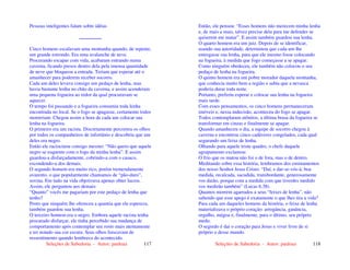 Seleções de Sabedoria - Autor: pauloaz 117
Pessoas inteligentes falam sobre idéias
..................
Cinco homens escalavam uma montanha quando, de repente,
um grande estrondo. Era uma avalanche de neve.
Procurando escapar com vida, acabaram entrando numa
caverna, ficando presos dentro dela pela imensa quantidade
de neve que bloqueou a entrada. Teriam que esperar até o
amanhecer para poderem receber socorro.
Cada um deles levava consigo um pedaço de lenha, mas
havia bastante lenha no chão da caverna, e assim acenderam
uma pequena fogueira ao redor da qual procuravam se
aquecer.
O tempo foi passando e a fogueira consumiu toda lenha
encontrada no local. Se o fogo se apagasse, certamente todos
morreriam. Chegou assim a hora de cada um colocar sua
lenha na fogueira.
O primeiro era um racista. Discretamente percorreu os olhos
por todos os companheiros de infortúnio e descobriu que um
deles era negro.
Então ele raciocinou consigo mesmo: “Não quero que aquele
negro se esquente com o fogo da minha lenha”. E assim
guardou-a disfarçadamente, cobrindo-a com o casaco,
escondendo-a dos demais.
O segundo homem era muito rico, porém tremendamente
avarento, o que popularmente chamamos de “pão-duro”,
sovina. Em tudo na vida objetivava apenas obter lucros.
Assim, ele perguntou aos demais:
“Quanto” vocês me pagariam por este pedaço de lenha que
tenho?
Posto que ninguém lhe ofereceu a quantia que ele esperava,
também guardou sua lenha.
O terceiro homem era o negro. Embora aquele racista tenha
procurado disfarçar, ele tinha percebido sua mudança de
comportamento após contemplar seu rosto mais atentamente
e ter notado sua cor escura. Seus olhos faiscavam de
ressentimento quando lembrava do acontecido.
Seleções de Sabedoria - Autor: pauloaz 118
Então, ele pensou: “Esses homens não merecem minha lenha
e, de mais a mais, talvez precise dela para me defender se
quiserem me matar”. E assim também guardou sua lenha.
O quarto homem era um juiz. Depois de se identificar,
usando sua autoridade, determinou que cada um lhe
entregasse sua lenha, para que ele mesmo fosse colocando
na fogueira, à medida que fogo começasse a se apagar.
Como ninguém obedeceu, ele também não colocou o seu
pedaço de lenha na fogueira.
O quinto homem era um pobre morador daquela montanha,
que conhecia muito bem a região e sabia que a nevasca
poderia durar toda noite.
Portanto, preferiu esperar e colocar sua lenha na fogueira
mais tarde.
Com esses pensamentos, os cinco homens permaneceram
imóveis e, nessa indecisão, aconteceu do fogo se apagar.
Todos contemplaram atônitos, a última brasa da fogueira se
transformar em cinzas e finalmente se apagar.
Quando amanheceu o dia, a equipe de socorro chegou à
caverna e encontrou cinco cadáveres congelados, cada qual
segurando um feixe de lenha.
Olhando para aquele triste quadro, o chefe daquele
agrupamento exclamou:
O frio que os matou não foi o de fora, mas o de dentro.
Meditando sobre essa história, lembramos dos ensinamentos
dos nosso Senhor Jesus Cristo: “Daí, e dar-se-vós-à; boa
medida, recalcada, sacudida, transbordante, generosamente
vos darão, porque com a medida com que tiverdes medido
vos medirão também” (Lucas 6.38).
Quantos morrem agarrados a seus “feixes de lenha”, não
sabendo que esse apego é exatamente o que lhes tira a vida?
Para cada um daqueles homens da história, o feixe de lenha
materializava o próprio coração: arrogância, ganância,
orgulho, mágoa e, finalmente, para o último, seu próprio
medo.
O segredo é dar o coração para Jesus e viver livre de si
próprio e desse mundo.
 