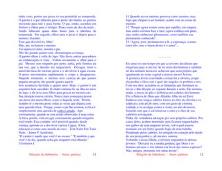 Seleções de Sabedoria - Autor: pauloaz 11
tinha visto, porém sua pesca só era permitida na temporada.
O garoto e o pai olharam para o peixe tão bonito, as guelras
movendo para trás e para frente. O pai, então, acendeu um
fósforo e olhou para o relógio. Pouco mais de dez da noite...
Ainda faltavam quase duas horas para a abertura da
temporada. Em seguida, olhou para o peixe e depois para o
menino, dizendo:
Tens que devolvê-lo, filho!
Mas, pai, reclamou o menino.
Vai aparecer outro, insistiu o pai.
Não tão grande quanto este, choramingou a criança.
O garoto olhou à volta do lago. Não havia outros pescadores
ou embarcações à vista. Voltou novamente o olhar para o
pai. Mesmo sem ninguém por perto, sabia, pela firmeza da
sua voz, que a decisão era inegociável. Devagar, tirou o
anzol da boca do enorme peixe e o devolveu à água escura.
O peixe movimentou rapidamente o corpo e desapareceu.
Naquele momento, o menino teve certeza de que jamais
pegaria um peixe tão grande quanto aquele.
Isso aconteceu há trinta e quatro anos. Hoje, o garoto é um
arquiteto bem sucedido. O chalé continua lá, na ilha no meio
do lago, e ele leva seus filhos para pescar no mesmo cais.
Sua intuição estava correta. Nunca mais conseguiu pescar
um peixe tão maravilhoso como o daquela noite. Porém,
sempre vê o mesmo peixe todas as vezes que depara com
uma questão ética. Porque, como o pai lhe ensinou, a ética é
simplesmente uma questão de certo e errado. Agir
corretamente, quando se está sendo observado, é uma coisa.
A ética, porém, está em agir corretamente quando ninguém
está vendo. Essa conduta só é possível quando, desde
criança, aprende-se a devolver o peixe à água. A boa
educação é como uma moeda de ouro: Tem Valor Em Toda
Parte. - James P. Lenfestey
"O caráter é aquilo que você é no escuro." "E também o que
você é de dia, quando acha que ninguém está olhando."
I Coríntios I
Seleções de Sabedoria - Autor: pauloaz 12
11 Quando eu era menino, pensava como menino; mas,
logo que cheguei a ser homem, acabei com as coisas de
menino.
12 “Porque agora vemos como por espelho, em enigma,
mas então veremos face a face; agora conheço em parte,
mas então conhecerei plenamente, como também sou
plenamente conhecido”.
13 “Agora, pois, permanecem a fé, a esperança, o amor,
estes três; mas o maior destes é o amor”...
.................
Era uma vez um tempo em que as árvores decidiram que
elegeriam para si um rei. Se no reino dos homens e também
no dos animais havia rei, achavam que seria próprio que
igualmente no reino vegetal existisse um rei Árvore.
A primeira árvore convidada a reinar foi a oliveira, já que
ela produz o óleo com o qual são ungidos os profetas e reis.
Com seu óleo, acendem-se as lâmpadas que iluminam as
trevas e dão direção ao viajante durante a noite. Ele mistura,
ainda, a massa do pão e dá beleza aos cabelos dos homens.
Diz a Palavra de Deus que Absalão, filho do rei Davi,
banhava seus longos cabelos louros no óleo da oliveira e os
salpicava com pó de ouro, com um gesto de extrema
vaidade, e ia cavalgar contra o vento, no alto do morro,
fazendo com que o sol reluzisse o ouro e o óleo de sua
cabeleira esvoaçante.
Tinha ele verdadeira adoração por seus próprios cabelos. Por
causa deles, acabou morrendo, pois ficaram enganchados
nos galhos de uma pequena árvore, sob a qual passou
montado em um burro quando fugia de uma batalha.
Pendurado pelos cabelos, foi atingido no coração pelo dardo
de seu perseguidor e, ali mesmo, morreu.
Voltando à nossa fábula, a oliveira respondeu ás demais
árvores: “Deixaria eu a minha gordura, que Deus e os
homens prezam, e iria labutar em favor das outras espécies?
Não, amigos, procurais vós outra árvore”.
 
