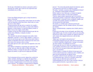 Seleções de Sabedoria - Autor: pauloaz 129
fim de que a felicidade nos alcance e possamos sentir a
presença do criador, que é amor na sua expressão mais
sustentando-nos as vidas.
.................
Conta uma fábula portuguesa que a coruja encontrou a
águia, e disse-lhe:
O águia, se vires uns passarinhos muito lindos em um ninho,
com uns biquinhos muito bem feitos, olha lá não os coma,
que são os meus filhos!
A águia prometeu-lhe que não os comeria; foi voando e
encontrou numa árvore um ninho, e comeu todos filhotes.
Quando a coruja chegou e viu que lhe tinham comido os
filhos, foi ter com a águia, muito aflita:
O águia, tu foste-me falsa, porque prometeste que não me
comias meus filhinhos, e mataste-os todos!
Diz a águia:
- Eu encontrei uns pássaros pequenos num ninho, todos
depenados, sem bico, e com os olhos tapados, e comi-os; e
como tu me disseste que os teus filhos eram muito lindos e
tinham os biquinhos bem feitos entendi que não eram esses.
Pois eram esses mesmos, disse a coruja.
Pois então queixa-te de ti, que é que me enganaste com a tua
cegueira.
Essa fábula é atribuída ao surgimento da expressão "mãe
coruja "pois aos olhos das mães os filhos são sempre
perfeitos e lindos, o coração de uma mãe é o lugar mais
seguro do mundo e se precisar até sangra por um filho.
...............
Você certamente já leu ou ouviu, algum dia, a notícia de
roubo, incêndio, naufrágio ou explosão de algum bem
móvel ou imóvel que pertencia a alguém, não é mesmo?
No entanto, ninguém jamais ouviu ou leu uma manchete
com os dizeres: "foi roubada a coragem desta ou daquela
Seleções de Sabedoria - Autor: pauloaz 130
pessoa", "foi extraviada grande porção de otimismo, quem
a encontrar favor devolver no endereço citado".
Ou então, "incêndio consumiu toda a fidelidade de fulano"
ou, "naufragou a honestidade de beltrano".
Enfim, nunca se ouve falar que as virtudes de alguém
tenham sofrido assaltos ou outro dano qualquer.
Todavia, alguns podem argumentar que isso acontece
diariamente quando as negociatas indignas põem por terra
a honestidade e a honradez deste ou daquele cidadão, que
sucumbe ante grandes quantias em dinheiro ou
favorecimentos de toda ordem.
No entanto, as virtudes que se deixam arrastar por
interesses próprios, não são virtudes efetivas, são ensaios
de virtudes.
Quem, verdadeiramente, conquista uma virtude, jamais a
perde.
Contou-nos um amigo, jovem advogado, que labora num
órgão público que, em certa ocasião, estava com uma pilha
de processos sobre a mesa, quando seu superior entrou na
sala e tomou dois daqueles processos e pôs de lado,
dizendo-lhe:
"Quero que você arquive estes processos."
O advogado perguntou por que razão deveria arquivá-los,
e o diretor respondeu simplesmente: "porque os acusados
são meus amigos e me pediram esse favor".
O moço que, por sua vez, tinha um compromisso sério
com a própria consciência, que é onde estão inscritas as
leis divinas, fez com que os processos seguissem seu
curso, sem interferir.
Tempos depois, os amigos do diretor tiveram que arcar
com as custas do processo e indenizar vários cidadãos, aos
quais haviam prejudicado de alguma forma.
E, quando o diretor foi tirar satisfação com o advogado,
este argumentou que o fato de os acusados serem seus
amigos, não era suficiente para isentá-los da
responsabilidade dos seus atos. E que somente a falta de
provas poderia livrá-los, o que não era o caso.
 