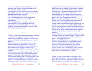 Seleções de Sabedoria - Autor: pauloaz 131
Se esse jovem advogado não tivesse firmeza de caráter,
poderia ter dado ocasião a que fosse registrado em sua
ficha espiritual a seguinte anotação:
Esta pessoa sofreu, em tal data, um assalto da corrupção e
da prepotência e teve seus bens mais preciosos, que são a
fidelidade e a honestidade, roubados.
Mas, felizmente, isso não aconteceu.
Toda vez que permitimos que nossas virtudes sejam
compradas ou roubadas, ficamos mais pobres
espiritualmente.
Toda vez que aplaudimos a corrupção e a ganância,
tirando proveito de cargos, posições sociais, ou de
situações diversas em benefício próprio e em detrimento
de outrem, estamos nos candidatando a entrar no mundo
espiritual como mendigos morais.
..................
Era uma vez, dois reinos que entraram em guerra. Enquanto
um deles tinha um pequeno exército, o outro era
poderosíssimo com o número incontável de soldados. Era,
portanto, uma batalha bem desequilibrada com resultado
previsível.
Os generais do reino em desvantagem se reuniram para
tentar encontrar uma tática que pudesse salvá-los do
iminente massacre. Mas, quanto mais pensavam nas suas
chances e procuravam encontrar caminhos, mais se
convenciam da impossibilidade de vencer aquele poderoso
adversário.
Não havia chance de paz. Não havia chance de vitória. O
que fazer? Quando tudo parecia perdido um velho sábio
apresentou a solução do problema. Disse ele: “Senhores,
assim como uma pequena fonte no seu gotejar diário, forma
um caudaloso rio, a fúria que move o exército de nossos
inimigos e se espalha pelo coração de numerosos soldados
também nasce de uma fonte. Existe no reino dos nossos
Seleções de Sabedoria - Autor: pauloaz 132
inimigos, um ministro cujo ódio contra nosso povo vem de
longo tempo. Ele cria histórias e influencia o rei contra nós”.
Assim, eles resolveram enviar naquela noite, um soldado
disfarçado para se infiltrar nas fileiras do inimigo com a
missão de matar aquele ministro. Entretanto,
silenciosamente em sua barraca, colocou um poderoso
veneno na botija de água. No dia seguinte, quando o homem
tomou a água, veio a morrer em poucas horas.
Eliminado a fonte, o caminho para a paz estava aberto. O
exército mais fraco enviou uma comissão e negociou um
acordo. A guerra sem solução estava resolvida.
Quando Gideão se organizava pensando na multidão de seus
inimigos, cento e trinta e cinco mil, Deus lhe disse: “Tu os
ferirás como a um homem”. Ele não conseguiu entender essa
palavra. Alguns dias se passaram e vários sinais lhe foram
concedidos. No entanto, Gideão ainda pensava como agir, e
na noite que devia atacar, o Senhor o encontrou ainda
medroso.
Assim, o Senhor o enviou ao arraial dos midianitas onde ele,
escondido ouviu da boca de uma sentinela a narrativa de um
sonho. Neste sonho, um pequeno pão de cevada lutava
contra o comandante e prevalecia.
Estava provado. A luta não era um contra centro e trinta e
cinco mil, mas um contra um, ou seja, Gideão contra o
diabo. E quando Gideão agiu pela fé, isto é, obedeceu a
Palavra de Deus, amarrou o diabo que agiu como um
comandante a chefiar os midianitas, e a vitória veio.
Assim é na nossa vida. Ainda que sejam muitos os nossos
problemas temos todos apenas um inimigo: o diabo – o
ladrão que veio para roubar, matar e destruir.
.................
Contam que certa vez, duas moscas caíram num copo de
leite. A primeira era forte e valente. Assim, logo ao cair,
nadou até a borda do copo. Mas como a superfície era muito
lisa e ela tinha suas asas molhadas, não conseguiu sair.
 