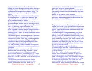 Seleções de Sabedoria - Autor: pauloaz 135
Aquele homem havia atravessado por diversas vezes as
cataratas do Niágara, sobre um finíssimo cabo de aço, com a
tranqüilidade que eu ou você atravessaríamos uma calçada.
Era realmente um espetáculo observar aquele artista, e em
todas as vezes se apresentava, uma pequena multidão se
ajuntava.
A fama daquele homem correu o mundo e ele chegou entrar
no livro dos Recordes, o Guiness Book of Records. Seu
empresário gabava-se daquele talento e por vezes achava
que os aplausos eram para ele mesmo.
Garantindo que ele podia se superar, o empresário fazia com
que o equilibrista se atravesse cada vez mais em seus shows.
Certa vez, durante uma apresentação nas nossas Cataratas do
Iguaçu, ele atravessou aquela imensidão de água,
empurrando um carrinho de mão. Sem poder usar as mãos
para se equilibrar, o suspense foi muito maior. Lentamente e
com o semblante tenso e molhado de suor, o homem
conseguiu realizar a proeza. Ao chegar do outro lado, platéia
caiu em delírio.
Eram tantos os aplausos, gritos e assobios, que o empresário
se entusiasmou. Para o espanto de todos, ele anunciou que o
equilibrista era capaz de ir mais além. Desta vez empurraria
o carrinho de mão com um saco de 70kg de areia. O
equilibrista vacilou, mas seu empresário lhe passou tanta
confiança que ele acabou aceitando o desafio.
Teve gente que sentiu o coração saltar pela boca e preferiu
se retirar. Mas a grande maioria permaneceu completamente
assombrada.
O equilibrista, após se concentrar e ouvir várias vezes seu
empresário dizer que confiava nele, empunhou o pesado
carrinho e começou com visível dificuldade seu árduo
desafio. Durante os minutos daquela apresentação, a platéia
ficou muda e em suspense. Mas, para o alívio de todos, ele
chegou são e salvo até o outro lado, ao som de uma explosão
de aplausos.
Um tanto quanto empolgado, o empresário pede um
voluntário para entrar no carrinho. A risada foi geral e
ninguém se atreveu a se candidatar. Diante disso, o
Seleções de Sabedoria - Autor: pauloaz 136
empresário disse: depois de tudo que vocês testemunharam
vocês ainda duvidaram da sua capacidade?
Foi, então, a vez do equilibrista dizer ao empresário: “Vem
você, amigo. Ninguém conhece melhor a minha capacidade
do que você”.
Por esta ele não esperava. E saiu de fininho.
Às vezes, o cristão, se torna empresário do Senhor Jesus.
Faz a maior propaganda d’Ele para os outros, mais na hora
de confiar, ele mesmo sai de fininho...
...............
Um jovem estava no centro da cidade, proclamando ter o
coração mais belo da região. Uma multidão o cercou e todos
admiraram o seu coração.Não havia marca ou qualquer outro
defeito. Todos concordaram que aquele era o coração mais
belo que já tinham visto.
O jovem ficou muito orgulhoso por seu belo coração. De
repente, um velho apareceu diante da multidão e disse:
Por que o coração do jovem não é tão bonito quanto o meu?
A multidão e o jovem olharam para o coração do velho, que
estava batendo com vigor, mas tinha muitas cicatrizes. Havia
locais em que pedaços tinham sido removidos e outros
tinham sido colocados no lugar, mas estes não encaixavam
direito, causando muitas irregularidades. Em alguns pontos
do coração, faltavam pedaços.
O jovem olhou para o coração do velho e disse:
O senhor deve estar brincando... compare nossos corações.
O meu está perfeito, intacto e o seu é uma mistura de
cicatrizes e buracos!
Sim, - disse o velho. – olhando, o seu coração parece
perfeito, mas eu não trocaria o meu pelo seu. Veja, cada
cicatriz representa uma pessoa para a qual eu dei o meu
amor. Tirei um pedaço do meu coração e dei para cada uma
dessas pessoas. Muitas delas deram-me também um pedaço
do próprio coração para que eu colocasse no meu, mas,
como os pedaços não eram exatamente iguais, há
irregularidades. Mas eu as estimo, porque me fazem lembrar
 
