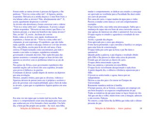 Seleções de Sabedoria - Autor: pauloaz 13
Foram então as outras árvores à procura da figueira, e lhe
pediram: “Vem tu e reina sobre nós”. A figueira, porém,
respondeu: Deixaria eu a minha doçura e o meu bom fruto, e
iria labutar sobre as árvores? Não, absolutamente não!”. E,
assim, igualmente desprezou o convite”.
As árvores não desistiram e foram conversar com a videira:
“Vem tu e reina sobre nós”, imploraram. A jovem e alegre
videira respondeu: “Deixaria eu meu mosto, que Deus e os
homens prezam, e ia lutar em beneficio das outras árvores?
Não, eu não”. E, assim , declinou do convite.
Então, todas as árvores, sem opção, lembraram do
espinheiro, e foram até ele: “Vem tu e reina sobre nós”,
clamaram, já sem esperança. O espinheiro, que não tinha
nada a perder, aceitou o encargo, tornou-se o rei das árvores.
Ora, esta fábula, escrita para lá de três mil anos, é bem
curiosa. É Impressionante como encontramos, por todo o
mundo e em todos os tempos, espinheiros reinando,
governando e tomando decisões. Eles nada têm para dar;
apenas assumem o comando porque as boas árvores não
querem se envolver com os problemas relativos ao ato de
reinar.
Nos países da África, esses governantes espinheiros têm
mantido nações sob os ferros dos seus espinhos, levando
seus povos à falência e às guerras.
Costumam só deixar o poder depois de mortos ou depostos
por uma revolução.
Oremos, amados irmãos, para que as oliveiras, videiras e
figueiras deixem de pensar tanto em si próprias e aceitem o
peso do governar com responsabilidade, para o bem de todas
as árvores, e para que os espinheiros fiquem quietos em seus
cantos!
....................
Era uma vez um rapaz que ia muito mal na escola. Suas
notas e o comportamento eram uma decepção para seus pais
que sonhavam em vê-lo formado e bem sucedido. Um belo
dia, o bom pai lhe propôs um acordo: - Se você, meu filho,
Seleções de Sabedoria - Autor: pauloaz 14
mudar o comportamento, se dedicar aos estudos e conseguir
ser aprovado no vestibular para a Faculdade lhe darei então
um carro de presente.
Por causa do carro, o rapaz mudou da água para o vinho.
Passou a estudar como nunca e a ter um comportamento
exemplar.
O pai estava feliz, mas tinha uma preocupação. Sabia que a
mudança do rapaz não era fruto de uma conversão sincera,
mas apenas do interesse em obter o automóvel. Isso era mau.
O rapaz seguia os estudos e aguardava o resultado de seus
esforços.
Assim, o grande dia chegou.
Fora aprovado pra o curso que almejava.
Como havia prometido, o pai convidou a família e os amigos
para uma festa de comemoração.
O rapaz tinha por certo que na festa o pai lhe daria o
automóvel.
Quando pediu a palavra, o pai elogiou o resultado obtido
pelo filho e lhe passou às mãos uma caixa de presente.
Crendo que ali estavam as chaves do carro.
O rapaz abriu emocionado o pacote.
Para sua surpresa, o presente era uma Bíblia.
O rapaz ficou visivelmente decepcionado e nada disse.
A partir daquele dia, o silêncio e distância separavam pai e
filho.
O jovem se sentia traído, e agora, lutava por ser
independente.
Deixou a casa dos pais e foi morar no Campus da
Universidade.
Raramente mandava notícias à família.
O tempo passou, ele se formou, conseguiu um emprego em
um bom hospital e se esqueceu completamente do pai.
Todas as tentativas do pai para reatar os laços foram em vão.
Até que um dia o velho, muito triste com a situação, adoeceu
e não resistiu. Faleceu.
No enterro, a mãe falou-lhe da Bíblia que tinha sido o último
presente do pai.
 