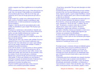 Seleções de Sabedoria - Autor: pauloaz 139
sombra, enquanto suas flores espalhavam no ar um perfume
suave.
O mais formidável disto tudo era que o fruto desta árvore era
o pão. Sim, isso mesmo! Cada manhã essa extraordinária
árvore produzia pães frescos. Pães da cor do trigo, que
cintilavam sob os raios do Sol que passavam por entre as
folhas.
O pão sempre foi e sempre será a alimentação básica de
todos os povos. No Brasil, quando os portugueses aqui
desembarcaram, os índios já produziam seu próprio pão,
feito de mandioca.
Imagine o valor de uma árvore que produzia pão a cada
manhã, em abundância e para sempre! Não há preço que
pague isso!
Os pássaros se ajuntavam a cada amanhecer, batendo suas
asas e bicando os pães. Como a árvore estava à beira de um
riacho, seus pães também alimentavam os peixes, que
abocanhavam as migalhas que caíam na água.
Um certo pardal vivia a se gabar e a zombar dos peixes. Ele
dizia em tom de deboche:
-Tenho pena de vocês, que comem o pão molhado. Eu posso
saboreá-lo fresco e seco. Se ao menos soubessem voar...
Os peixes não viam nada demais em comer o pão molhado,
uma vez que sempre comeram tudo molhado. Contudo, a
arrogância do pardal incomodava.
Com o fim do outono, o vento frio trouxe as chuvas geladas.
O pardal, que havia nascido na última primavera, não se
preveniu como os outros pássaros mais velhos. Assim, num
sábado pela manhã, após uma noite de sono profundo, como
de costume, foi até a árvore-pão para se alimentar.
Quando deu a primeira bicada, ficou horrorizado com aquele
sabor gelado. A chuva que embalara seu sono durante a
noite havia estragado seu alimento favorito. O pássaro ficou
desolado e voava em círculos ao redor da árvore, na
esperança de encontrar um pedaço seco.
Os peixes também apareceram para comer e ficaram
curiosos com a atitude do passarinho zombador:
Seleções de Sabedoria - Autor: pauloaz 140
- O que houve, passarinho? Por que tanto desespero ao redor
dessa árvore?
O pardal percebeu que todo aquele tempo em que zombara
dos peixes lhe veio com uma bofetada, pois agora passava
fome, enquanto aqueles, a quem sempre humilhara, comiam
do pão com o mesmo prazer, pois a chuva em nada mudava
o sabor de seu alimento.
Os dias foram passando e o pardal não encontrava pão seco.
O frio do inverno aumentou, ele adoeceu e morreu.
Nesta história, a árvore que produz pão representa o Senhor
Jesus, chamado de “Árvore da vida”, e também “Pão da
vida”. Os pássaros e os peixes somos nós, os cristãos.
Alguns de nós somos como os peixes. Devido às
perseguições e injúrias que sofremos, as constantes
acusações e deboches, estamos acostumados a comer nosso
pão, isto é, servir a Jesus, molhado pelas lágrimas que
vertemos nos momentos das dificuldades.
Já outros cristãos são semelhantes aos pássaros, apenas a
costumados a comer o pão nos dias ensolarados pela alegria
e o sucesso.
Quando chegam as perseguições e o pão se torna molhado,
rejeitam-no e acabam por morrer na fé.
..............................
No tempo em que o continente africano era habitado apenas
por duas tribos, houve um grave problema na floresta de
Gana. Um terrível incêndio começou a se levantar no
horizonte, e suas chamas, espalhadas pelo vento, foram
formando um circulo, que precisava ser abandonado antes
que se fechasse elevasse à morte todos os que estivessem
dentro dele.
A bicharada nunca havia enfrentado uma situação de perigo
como esta. O pior é que os animais eram desunidos e
egoístas. Corriam para um lado e para o outro, de maneira
desordenada, procurando se defender, e se bobeassem, o
maior pisoteava o menor. Cheios de dúvidas, logo voltavam
atrás e assim promoviam, com relinchos, rugidos, e urros,
 