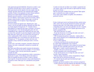 Seleções de Sabedoria - Autor: pauloaz 141
toda aquela desesperada balbúrdia. Instaurou-se então o caos
na floresta. Do jeito que a coisa ia, poucos se salvariam.
Claro que precisavam de alguém com uma ampla visão da
situação, que lhes guiassem com segurança pelo melhor
caminho. Unidos e um ajudando ao outro, teriam melhores
chances de escapar daquele horrendo incêndio.
Quando estavam exaustos, e muitos choravam achegados
aos seus filhotes, vieram parar no alto de um monte, onde a
fumaça vinha de todos os lados. Parecia que o circulo já
havia se fechado. Era só esperar o fogo chegar para
morrerem todos.
Foi neste instante de angustia que, olhando para o alto,
viram o vôo de um bando de gansos liderados por Didi. Ela
ia à frente daquela formação em “V”, lutando contra a
dificuldade do ar aquecido pelo fogo e, portanto, com pouca
sustentação para o vôo. Incentivado pelos gritos de seus
companheiros que vinham atrás. Didi batia suas asas cada
vez mais forte, guiando-os para fora daquele circulo mortal.
Didi sabia que o ganso que vai à frente não está lá para se
exibir vaidosamente. Pelo contrario, tem uma grande
responsabilidade, pois o movimento de ar que provoca na
formação em “V” da esquadra, ao bater suas asas com
empenho e força, facilita em setenta por cento o vôo dos
demais.
Assim ia ele, com toda a coragem, vencendo a barreira da
fumaça e de calor, conduzindo os demais ao caminho da
salvação!
Que lição maravilhosa para aquele momento de desespero.
Aquele “V” voando no céu era na verdade o “V” de vitória,
e era também como a seta de uma bússola a apontar o
caminho da saída.
Imediatamente os animais aprenderam a lição e nomearam a
girafa para os guiar. A ela caberia o dever de manter os
olhos na esquadra de gansos do Didi, e todos os demais
iriam segui-la. Assim encontraram a única saída disponível e
salvaram-se todos. Mais que isso: aprenderam uma grande
lição.
Seleções de Sabedoria - Autor: pauloaz 142
A união em torno de seu líder é na verdade o segredo de um
vôo seguro, onde os que vêm atrás se aproveitam do esforço
do que vai á frente.
Não foi assim que o Senhor Jesus nos ensinou? Que aquele
que é o primeiro serve todos os demais?
Só os cegos, pela vaidade ou orgulho, não entendem e
preferem voar sós.
...................
Conta a lenda que morava um homem já idoso, porém muito
sábio, numa vila em um país distante do oriente e que tinha
respostas para tudo. Um velho amigo resolveu fazer –lhe
companhia junto a um oásis para aprender com ele o segredo
da vida. E viu quando um jovem viajante aproximou-se do
ancião e perguntou-lhe:
– Que tipo de pessoas vive aqui?
– E que tipo de pessoa vive no lugar de onde você vem? –
perguntou, por sua vez, o ancião.
– Oh! Um grupo de egoístas e malvados – replicou-lhe o
rapaz. Estou satisfeito em ter abandonado aquele lugar e em
nada me arrependo.
A isso o velho replicou:
– A mesma coisa haverá de encontrar por aqui.
E o rapaz fugiu rapidamente com a resposta.
No dia seguinte, lá estavam os dois amigos no mesmo lugar,
quando um outro andarilho aproximou-se do oásis para
beber água e, vendo o ancião, perguntou-lhe:
– Senhor, como são as pessoas que vivem nessa vila?
O velho respondeu com a mesma pergunta:
– E que tipo de pessoa vive no lugar de onde você vem?
Ao que o rapaz respondeu:
– Pessoas amigas, honestas, seletas e hospitaleiras. Fiquei
muito triste por ter de deixá-las para trás.
– É o mesmo tipo de gente que encontrará por aqui –
respondeu o ancião.
O amigo, que havia escutado as duas conversas, perguntou:
– Como é possível você dar respostas tão diferentes à mesma
 