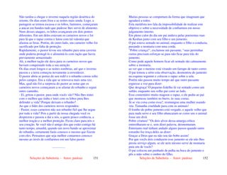 Seleções de Sabedoria - Autor: pauloaz 151
Não tardou a chegar o inverno naquela região desértica do
oriente. Os dias eram frios e as noites mais ainda. Logo, a
pastagem se tornou escassa e os lobos, famintos, começaram
a atacar em bandos tudo que pudesse lhes servir de alimento.
Num desses ataques, os lobos avançaram em dois pontos
diferentes. Em um deles estavam os carneiros novos e foi
para lá que o rapaz correu e lutou com tal valentia que
afastou as feras. Porém, do outro lado, um carneiro velho foi
sacrificado por falta de proteção.
Rapidamente, o pastor levou seu rebanho para uma caverna
onde poderia protegê-lo e alimentá-lo com ração que havia
previamente armazenado.
Ali, a melhor ração ele dava para os carneiros novos que
haviam conquistado toda a sua atenção.
Os dias eram longos e as noites sombrias, até que o inverno
passou e a terra começou novamente a enverdecer.
O pastor abriu as portas do seu redil e o rebanho correu solto
pelos campos. Era a vida que se renovava mais uma vez.
Mas, qual não foi a surpresa do pastor ao notar que os
carneiros novos começaram a se afastar do rebanho e seguir
outro caminho.
- Ei, gritou o pastor, para onde vocês vão? Não lhes tratei
com o melhor que tinha e lutei com os lobos para lhes
defender a vida? Porque deixam o rebanho?
Ao que o líder dos carneiros novos respondeu:
- Pastor, esses carneiros não seu rebanho fiel que lhe segue
por toda a vida? Pois a partir da nossa chegada você os
desprezou e passou a dar a nós, a quem pouco conhecia, a
melhor reação e a melhor proteção. Ficou claro para nós o
seu coração. Se você não é amigo dos que estão contigo há
tanto tempo, amanhã, quando um novo bando se aproximar
do rebanho, certamente farás conosco o mesmo que fizeste
com eles. Pensamos que seja melhor contarmos conosco
mesmo ao invés de confiarmos em um falso pastor.
................
Seleções de Sabedoria - Autor: pauloaz 152
Muitas pessoas se comportam da forma que imaginam que
agradará a todos.
Esta metáfora nos fala da impossibilidade de realizar este
objetivo e sobre a necessidade de confiarmos em nosso
julgamento interno.
Em pleno calor do dia um pai andava pelas poeirentas ruas
de Keshan junto com seu filho e um jumento.
O pai estava sentado no animal, enquanto o filho o conduzia,
puxando a montaria com uma corda.
"Pobre criança!", exclamou um passante, "suas perninhas
curtas precisam esforçar-se para não ficar para trás do
jumento.
Como pode aquele homem ficar ali sentado tão calmamente
sobre a montaria,
ao ver que o menino está virando um farrapo de tanto correr.
O pai tomou a sério esta observação, desmontou do jumento
na esquina seguinte e colocou o rapaz sobre a sela.
Porém não passou muito tempo até que outro passante
erguesse a voz para dizer:
Que desgraça! O pequeno fedelho lá vai sentado como um
sultão, enquanto seu velho pai corre ao lado.
Esse comentário muito magoou o rapaz, e ele pediu ao pai
que montasse também no burro, às suas costas.
Já se viu coisa como essa?, resmungou uma mulher usando
véu. Tamanha crueldade para com os animais!
O lombo do pobre jumento está vergado, e aquele velho que
para nada serve e seu filho abancaram-se como seu o animal
fosse um divã.
Pobre criatura! "Os dois alvos dessa amarga crítica
entreolharam-se e, sem dizer palavra, desmontaram.
Entretanto mal tinham andado alguns passos quando outro
estranho fez troça deles ao dizer:
Graças a Deus que eu não sou tão bobo assim!
Por que vocês dois conduzem esse jumento se ele não lhes
presta serviço algum, se ele nem mesmo serve de montaria
para um de vocês?
O pai colocou um punhado de palha na boca do jumento e
pôs a mão sobre o ombro do filho.
 