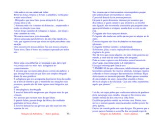 Seleções de Sabedoria - Autor: pauloaz 157
colocando-o em sua cadeira de rodas.
Tirou seu lenço, limpou as feridas e arranhões, verificando
se tudo estava bem.
- Obrigado e que meu Deus possa abençoá-lo A grata
criança disse a ele.
O homem então viu o menino se distanciar... empurrando o
irmão em direção à sua casa.
Foi um longo caminho de volta para o Jaguar... um longo e
lento caminho de volta.
Ele nunca consertou a porta amassada.
Deixou amassada para lembrá-lo de não ir tão rápido pela
vida, que alguém tivesse que atirar um tijolo para obter a sua
atenção.
Deus sussurra em nossas almas e fala aos nossos corações.
Pense nisso, Deus é bom e está sempre esperando por todos
nós...
....................
Existe uma coisa difícil de ser ensinada e que, talvez por
isso, esteja cada vez mais rara: a elegância do
comportamento.
É um dom que vai muito além do uso correto dos talheres e
que abrange bem mais do que dizer um simples obrigado
diante de uma gentileza.
É a elegância que nos acompanha da primeira hora da manhã
até a hora de dormir e que se manifesta nas situações mais
prosaicas, quando não há festa alguma nem fotógrafos por
perto.
É uma elegância desobrigada.
É possível detectá-la nas pessoas que elogiam mais do que
criticam.
Nas pessoas que escutam mais do que falam.
E quando falam, passam longe da fofoca, das maldades
ampliadas no boca a boca.
É possível detectá-las nas pessoas que não usam um tom
superior de voz.
Seleções de Sabedoria - Autor: pauloaz 158
Nas pessoas que evitam assuntos constrangedores porque
não sentem prazer em humilhar os outros.
É possível detectá-la em pessoas pontuais.
Elegante é quem demonstra interesse por assuntos que
desconhece, é quem cumpre o que promete e, ao receber
uma ligação, não recomenda à secretária que pergunte antes
quem está falando e só depois manda dizer se está ou não
está.
É elegante não ficar espaçoso demais.
É elegante não mudar seu estilo apenas para se adaptar ao de
outro.
É muito elegante não falar de dinheiro em bate-papos
informais.
É elegante retribuir carinho e solidariedade.
Sobrenome, jóias, e nariz empinado não substituem a
elegância do gesto.
Não há livro que ensine alguém a ter uma visão generosa do
mundo, a estar nele de uma forma não arrogante.
Pode-se tentar capturar esta delicadeza natural através da
observação, mas tentar imitá-la é improdutivo.
Educação enferruja por falta de uso.
"LEMBRE-SE de que colheremos, infalivelmente aquilo que
houvermos semeado. Se estamos sofrendo, é porque estamos
colhendo os frutos amargos das sementeiras errôneas. Fique
alerta quanto ao momento presente. Plante apenas sementes
de sinceridade e de amor, para colher amanhã os frutos
doces da alegria e da felicidade. Cada um colhe, exatamente,
aquilo que plantou."
.................
Um dia, um rapaz pobre que vendia mercadorias de porta em
porta para pagar seus estudos, viu que só lhe restava uma
simples moeda de dez centavos e tinha fome.
Decidiu que pediria comida na próxima casa. Porém, seus
nervos o traíram quando uma encantadora mulher jovem lhe
abriu a porta.
Em vez de comida pediu um copo de água. Ela pensou que o
jovem parecia faminto e assim lhe deu um grande copo de
 