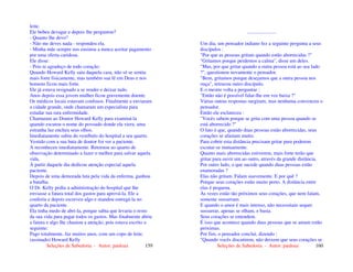 Seleções de Sabedoria - Autor: pauloaz 159
leite.
Ele bebeu devagar e depois lhe perguntou?
- Quanto lhe devo?
- Não me deves nada - respondeu ela.
- Minha mãe sempre nos ensinou a nunca aceitar pagamento
por uma oferta caridosa.
Ele disse:
- Pois te agradeço de todo coração.
Quando Howard Kelly saiu daquela casa, não só se sentiu
mais forte fisicamente, mas também sua fé em Deus e nos
homens ficou mais forte.
Ele já estava resignado a se render e deixar tudo.
Anos depois essa jovem mulher ficou gravemente doente.
Os médicos locais estavam confusos. Finalmente a enviaram
a cidade grande, onde chamaram um especialista para
estudar sua rara enfermidade.
Chamaram ao Doutor Howard Kelly para examiná-la
quando escutou o nome do povoado donde ela viera, uma
estranha luz encheu seus olhos.
Imediatamente subiu do vestíbulo do hospital a seu quarto.
Vestido com a sua bata de doutor foi ver a paciente.
A reconheceu imediatamente. Retornou ao quarto de
observação determinado a fazer o melhor para salvar aquela
vida.
À partir daquele dia dedicou atenção especial aquela
paciente.
Depois de uma demorada luta pela vida da enferma, ganhou
a batalha.
O Dr. Kelly pediu a administração do hospital que lhe
enviasse a fatura total dos gastos para aprová-la. Ele a
conferiu e depois escreveu algo e mandou entregá-la no
quarto da paciente.
Ela tinha medo de abri-la, porque sabia que levaria o resto
da sua vida para pagar todos os gastos. Mas finalmente abriu
a fatura e algo lhe chamou a atenção, pois estava escrito o
seguinte:
Pago totalmente, faz muitos anos, com um copo de leite.
(assinado) Howard Kelly
Seleções de Sabedoria - Autor: pauloaz 160
.......................
Um dia, um pensador indiano fez a seguinte pergunta a seus
discípulos :
"Por que as pessoas gritam quando estão aborrecidas ?"
"Gritamos porque perdemos a calma", disse um deles.
"Mas, por que gritar quando a outra pessoa está ao seu lado
?", questionou novamente o pensador.
"Bem, gritamos porque desejamos que a outra pessoa nos
ouça", retrucou outro discípulo.
E o mestre volta a perguntar :
"Então não é possível falar-lhe em voz baixa ?"
Várias outras respostas surgiram, mas nenhuma convenceu o
pensador.
Então ele esclareceu :
"Vocês sabem porque se grita com uma pessoa quando se
está aborrecido ?"
O fato é que, quando duas pessoas estão aborrecidas, seus
corações se afastam muito.
Para cobrir esta distância precisam gritar para poderem
escutar-se mutuamente.
Quanto mais aborrecidas estiverem, mais forte terão que
gritar para ouvir um ao outro, através da grande distância.
Por outro lado, o que sucede quando duas pessoas estão
enamoradas ?
Elas não gritam. Falam suavemente. E por quê ?
Porque seus corações estão muito perto. A distância entre
elas é pequena.
Às vezes estão tão próximos seus corações, que nem falam,
somente sussurram.
E quando o amor é mais intenso, não necessitam sequer
sussurrar, apenas se olham, e basta.
Seus corações se entendem.
É isso que acontece quando duas pessoas que se amam estão
próximas.
Por fim, o pensador conclui, dizendo :
"Quando vocês discutirem, não deixem que seus corações se
 