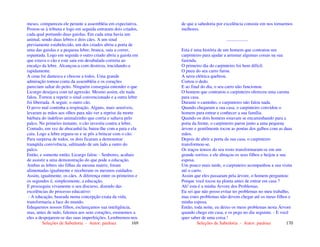 Seleções de Sabedoria - Autor: pauloaz 169
meses, compareceu ele perante a assembléia em expectativa.
Postou-se à tribuna e logo em seguida entraram dois criados,
cada qual portando duas gaiolas. Em cada uma havia um
animal, sendo duas lebres e dois cães. A um sinal
previamente estabelecido, um dos criados abriu a porta de
uma das gaiolas e a pequena lebre, branca, saiu a correr,
espantada. Logo em seguida o outro criado abriu a gaiola em
que estava o cão e este saiu em desabalada correria ao
encalço da lebre. Alcançou-a com destreza, trucidando-a
rapidamente.
A cena foi dantesca e chocou a todos. Uma grande
admiração tomou conta da assembléia e os corações
pareciam saltar do peito. Ninguém conseguia entender o que
Licurgo desejava com tal agressão. Mesmo assim, ele nada
falou. Tornou a repetir o sinal convencionado e a outra lebre
foi libertada. A seguir, o outro cão.
O povo mal continha a respiração. Alguns, mais sensíveis,
levaram as mãos aos olhos para não ver a reprise da morte
bárbara do indefeso animalzinho que corria e saltava pelo
palco. No primeiro instante, o cão investiu contra a lebre.
Contudo, em vez de abocanhá-la, bateu-lhe com a pata e ela
caiu. Logo a lebre ergueu-se e se pôs a brincar com o cão.
Para surpresa de todos, os dois ficaram a demonstrar
tranqüila convivência, saltitando de um lado a outro do
palco.
Então, e somente então, Licurgo falou: - Senhores, acabais
de assistir a uma demonstração do que pode a educação.
Ambas as lebres são filhas da mesma matriz, foram
alimentadas igualmente e receberam os mesmos cuidados.
Assim, igualmente, os cães. A diferença entre os primeiros e
os segundos é, simplesmente, a educação.
E prosseguiu vivamente o seu discurso, dizendo das
excelências do processo educativo:
- A educação, baseada numa concepção exata da vida,
transformaria a face do mundo.
Eduquemos nossos filhos, esclareçamos sua inteligência,
mas, antes de tudo, falemos aos seus corações, ensinemos a
eles a despojarem-se das suas imperfeições. Lembremos-nos
Seleções de Sabedoria - Autor: pauloaz 170
de que a sabedoria por excelência consiste em nos tornarmos
melhores.
...................
Esta é uma história de um homem que contratou um
carpinteiro para ajudar a arrumar algumas coisas na sua
fazenda.
O primeiro dia do carpinteiro foi bem difícil.
O pneu do seu carro furou.
A serra elétrica quebrou.
Cortou o dedo.
E ao final do dia, o seu carro não funcionou.
O homem que contratou o carpinteiro ofereceu uma carona
para casa.
Durante o caminho, o carpinteiro não falou nada.
Quando chegaram a sua casa, o carpinteiro convidou o
homem para entrar e conhecer a sua família.
Quando os dois homens estavam se encaminhando para a
porta da frente, o carpinteiro parou junto a uma pequena
árvore e gentilmente tocou as pontas dos galhos com as duas
mãos.
Depois de abrir a porta da sua casa, o carpinteiro
transformou-se.
Os traços tensos do seu rosto transformaram-se em um
grande sorriso, e ele abraçou os seus filhos e beijou a sua
esposa.
Um pouco mais tarde, o carpinteiro acompanhou a sua visita
até o carro.
Assim que eles passaram pela árvore, o homem perguntou:
Porque você tocou na planta antes de entrar em casa ?
Ah! esta é a minha Árvore dos Problemas.
Eu sei que não posso evitar ter problemas no meu trabalho,
mas estes problemas não devem chegar até os meus filhos e
minha esposa.
Então, toda noite, eu deixo os meus problemas nesta Árvore
quando chego em casa, e os pego no dia seguinte. - E você
quer saber de uma coisa !
 